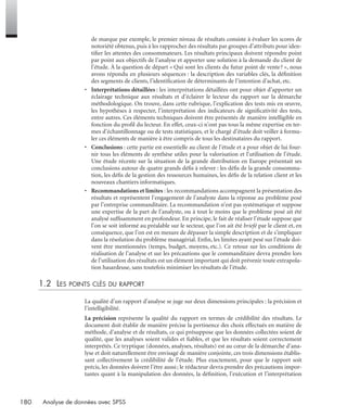 180 Analyse de données avec SPSS
de marque par exemple, le premier niveau de résultats consiste à évaluer les scores de
notoriété obtenus, puis à les rapprocher des résultats par groupes d’attributs pour iden-
tiﬁer les attentes des consommateurs. Les résultats principaux doivent répondre point
par point aux objectifs de l’analyse et apporter une solution à la demande du client de
l’étude. À la question de départ « Qui sont les clients du futur point de vente? », nous
avons répondu en plusieurs séquences : la description des variables clés, la déﬁnition
des segments de clients, l’identiﬁcation de déterminants de l’intention d’achat, etc.
• Interprétations détaillées : les interprétations détaillées ont pour objet d’apporter un
éclairage technique aux résultats et d’éclairer le lecteur du rapport sur la démarche
méthodologique. On trouve, dans cette rubrique, l’explication des tests mis en œuvre,
les hypothèses à respecter, l’interprétation des indicateurs de signiﬁcativité des tests,
entre autres. Ces éléments techniques doivent être présentés de manière intelligible en
fonction du proﬁl du lecteur. En effet, ceux-ci n’ont pas tous la même expertise en ter-
mes d’échantillonnage ou de tests statistiques, et le chargé d’étude doit veiller à formu-
ler ces éléments de manière à être compris de tous les destinataires du rapport.
• Conclusions : cette partie est essentielle au client de l’étude et a pour objet de lui four-
nir tous les éléments de synthèse utiles pour la valorisation et l’utilisation de l’étude.
Une étude récente sur la situation de la grande distribution en Europe présentait ses
conclusions autour de quatre grands déﬁs à relever : les déﬁs de la grande consomma-
tion, les déﬁs de la gestion des ressources humaines, les déﬁs de la relation client et les
nouveaux chantiers informatiques.
• Recommandations et limites : les recommandations accompagnent la présentation des
résultats et représentent l’engagement de l’analyste dans la réponse au problème posé
par l’entreprise commanditaire. La recommandation n’est pas systématique et suppose
une expertise de la part de l’analyste, ou à tout le moins que le problème posé ait été
analysé sufﬁsamment en profondeur. En principe, le fait de réaliser l’étude suppose que
l’on se soit informé au préalable sur le secteur, que l’on ait été briefé par le client et, en
conséquence, que l’on est en mesure de dépasser la simple description et de s’impliquer
dans la résolution du problème managérial. Enﬁn, les limites ayant pesé sur l’étude doi-
vent être mentionnées (temps, budget, moyens, etc.). Ce retour sur les conditions de
réalisation de l’analyse et sur les précautions que le commanditaire devra prendre lors
de l’utilisation des résultats est un élément important qui doit prévenir toute extrapola-
tion hasardeuse, sans toutefois minimiser les résultats de l’étude.
1.2 LES POINTS CLÉS DU RAPPORT
La qualité d’un rapport d’analyse se juge sur deux dimensions principales : la précision et
l’intelligibilité.
La précision représente la qualité du rapport en termes de crédibilité des résultats. Le
document doit établir de manière précise la pertinence des choix effectués en matière de
méthode, d’analyse et de résultats, ce qui présuppose que les données collectées soient de
qualité, que les analyses soient valides et ﬁables, et que les résultats soient correctement
interprétés. Ce tryptique (données, analyses, résultats) est au cœur de la démarche d’ana-
lyse et doit naturellement être envisagé de manière conjointe, ces trois dimensions établis-
sant collectivement la crédibilité de l’étude. Plus exactement, pour que le rapport soit
précis, les données doivent l’être aussi; le rédacteur devra prendre des précautions impor-
tantes quant à la manipulation des données, la déﬁnition, l’exécution et l’interprétation
Livre spss.book Page 180 Vendredi, 25. janvier 2008 12:04 12
 