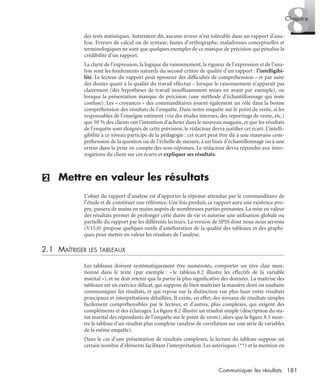 181Communiquer les résultats
8Chapitre
des tests statistiques. Autrement dit, aucune erreur n’est tolérable dans un rapport d’ana-
lyse. Erreurs de calcul ou de syntaxe, fautes d’orthographe, maladresses conceptuelles et
terminologiques ne sont que quelques exemples de ce manque de précision qui pénalise la
crédibilité d’un rapport.
La clarté de l’expression, la logique du raisonnement, la rigueur de l’expression et de l’ana-
lyse sont les fondements naturels du second critère de qualité d’un rapport : l’intelligibi-
lité. Le lecteur du rapport peut éprouver des difﬁcultés de compréhension – et par suite
des doutes quant à la qualité du travail effectué – lorsque le raisonnement n’apparaît pas
clairement (des hypothèses de travail insufﬁsamment mises en avant par exemple), ou
lorsque la présentation manque de précision (une méthode d’échantillonnage qui reste
confuse). Les « croyances » des commanditaires jouent également un rôle dans la bonne
compréhension des résultats de l’enquête. Dans notre enquête sur le point de vente, si les
responsables de l’enseigne estiment (via des études internes, des reportings de vente, etc.)
que 50 % des clients ont l’intention d’acheter dans le nouveau magasin, et que les résultats
de l’enquête sont éloignés de cette prévision, le rédacteur devra justiﬁer cet écart. L’intelli-
gibilité à ce niveau participe de la pédagogie : cet écart peut être dû à une mauvaise com-
préhension de la question ou de l’échelle de mesure, à un biais d’échantillonnage ou à une
erreur dans la prise en compte des non-réponses. Le rédacteur devra répondre aux inter-
rogations du client sur ces écarts et expliquer ses résultats.
(2) Mettre en valeur les résultats
L’objet du rapport d’analyse est d’apporter la réponse attendue par le commanditaire de
l’étude et de constituer une référence. Une fois produit, ce rapport aura une existence pro-
pre, passera de mains en mains auprès de nombreuses parties prenantes. La mise en valeur
des résultats permet de prolonger cette durée de vie et autorise une utilisation globale ou
partielle du rapport par les différents lecteurs. La version de SPSS dont nous nous servons
(V15.0) propose quelques outils d’amélioration de la qualité des tableaux et des graphi-
ques pour mettre en valeur les résultats de l’analyse.
2.1 MAÎTRISER LES TABLEAUX
Les tableaux doivent systématiquement être numérotés, comporter un titre clair men-
tionné dans le texte (par exemple : « le tableau 8.2 illustre les effectifs de la variable
marital »), et ne doit retenir que la partie la plus signiﬁcative des données. La maîtrise des
tableaux est un exercice délicat, qui suppose de bien maîtriser la manière dont on souhaite
communiquer les résultats, et qui repose sur la distinction vue plus haut entre résultats
principaux et interprétations détaillées. Il existe, en effet, des niveaux de résultats simples
facilement compréhensibles par le lecteur, et d’autres, plus complexes, qui exigent des
compléments et des éclairages. La ﬁgure 8.2 illustre un résultat simple (description du sta-
tut marital des répondants de l’enquête sur le point de vente), alors que la ﬁgure 8.3 mon-
tre le tableau d’un résultat plus complexe (analyse de corrélation sur une série de variables
de la même enquête).
Dans le cas d’une présentation de résultats complexes, la lecture du tableau suppose un
certain nombre d’éléments facilitant l’interprétation. Les astérisques (**) et la mention en
Livre spss.book Page 181 Vendredi, 25. janvier 2008 12:04 12
 