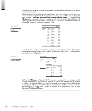 184 Analyse de données avec SPSS
mesuré par une série de variables dont on peut ainsi empiler les résultats pour en obtenir
une vision exhaustive.
Plusieurs possibilités sont également disponibles à partir des tableaux croisés que nous
avons abordés au chapitre 2. Pour rappel, les tableaux croisés s’obtiennent par la procé-
dure suivante : Analyse > Statistiques descriptives > Tableaux croisés… La procédure de
l’Emboîtement consiste à insérer une variable dans la même dimension d’un tableau croisé
aﬁn d’apporter un niveau de résultat supplémentaire. La ﬁgure 8.7 montre l’emboîtement de
la variable Sexe dans la variable Catégorie d’âge.
À partir du menu tableaux personnalisés, vous pouvez demander des strates aﬁn d’ajouter
une dimension de profondeur à vos tableaux et créer ainsi des « cubes » tridimensionnels
comme le montre la ﬁgure 8.8.
La fonction Tableau permet de contrôler les totaux et sous-totaux, les pourcentages les fré-
quences, aﬁn de choisir la présentation optimale de vos résultats. Il est possible de modiﬁer
à volonté l’aspect d’un tableau en créant, par exemple, un modèle qui reprend l’ensemble
des propriétés déﬁnissant l’aspect du tableau. On accède aux modèles de tableaux en dou-
ble-cliquant sur le tableau dans l’éditeur de résultats et en sélectionnant dans le menu
Format > Modèles de tableaux…
Figure 8.7
Présentation de la
fonction
Emboîtement.
Figure 8.8
Présentation de la
fonction Strates.
Livre spss.book Page 184 Vendredi, 25. janvier 2008 12:04 12
 