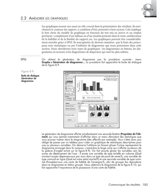 185Communiquer les résultats
8Chapitre
2.2 AMÉLIORER LES GRAPHIQUES
Les graphiques jouent eux aussi un rôle crucial dans la présentation des résultats. Ils enri-
chissent le contenu du rapport, à condition d’être présentés à bon escient. Cela implique
le bon choix du modèle de graphique en fonction du test mis en œuvre et un emploi
pertinent : complément d’un tableau ou d’un résultat présenté dans le texte, amélioration
de la lisibilité et de la ﬂuidité du rapport, etc. Les graphiques peuvent être considérable-
ment enrichis grâce à SPSS. Ils sont générés de diverses manières : par le biais des princi-
paux tests statistiques ou par l’utilitaire de diagramme que nous présentons dans cette
section. Nous aborderons trois types de graphiques : les diagrammes en bâtons, les dia-
grammes en secteurs et les diagrammes de dispersion qui sont les plus utilisés.
SPSS On obtient le générateur de diagramme par la procédure suivante : menu
Graphe > Générateur de diagramme… La procédure fait apparaître la boîte de dialogue
de la ﬁgure 8.9.
Le générateur de diagramme afﬁche simultanément une seconde fenêtre (Propriétés de l’élé-
ment) qui vous permet notamment d’afﬁcher dans un menu déroulant des statistiques que
vous pouvez insérer dans le diagramme (des effectifs par exemple). Vous n’êtes donc pas
obligé de passer par un tableau pour créer un graphique de statistiques descriptives pour
une ou plusieurs variables. On démarre l’utilitaire en faisant glisser l’icône représentant le
diagramme envisagé dans le canevas, c’est-à-dire la large zone qui s’afﬁche au-dessus de
la galerie (l’onglet activé sur la ﬁgure 8.9). On fait ensuite glisser les variables vers les
zones de déplacement de l’axe : il existe une variable de type échelle en colonne (Quel
montant moyen dépensez-vous par mois dans ce type de point de vente?), une variable de
type nominal en ligne (Quel est votre statut marital?) et une seconde variable de type nomi-
nal (Possédez-vous une carte de ﬁdélité de l’enseigne?), aﬁn de grouper les répondants
dans ce diagramme en bâton groupé. Nous obtenons le diagramme de la ﬁgure 8.10, qui
fait apparaître l’importance de la possession d’une carte de ﬁdélité.
Figure 8.9
Boîte de dialogue
Générateur de
diagramme.
Livre spss.book Page 185 Vendredi, 25. janvier 2008 12:04 12
 