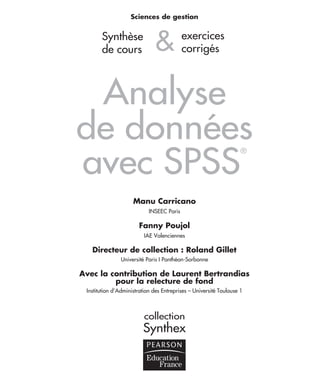 Sciences de gestion
&
Analyse
de données
avec SPSS
®
Manu Carricano
INSEEC Paris
Fanny Poujol
IAE Valenciennes
Directeur de collection : Roland Gillet
Université Paris I Panthéon-Sorbonne
Avec la contribution de Laurent Bertrandias
pour la relecture de fond
Institution d’Administration des Entreprises – Université Toulouse 1
collection
Synthex
Synthèse
de cours
exercices
corrigés
prelim.fm Page I Vendredi, 25. janvier 2008 3:04 15
 
