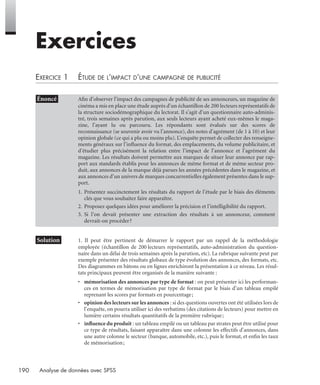 190 Analyse de données avec SPSS
Exercices
EXERCICE 1 ÉTUDE DE L’IMPACT D’UNE CAMPAGNE DE PUBLICITÉ
* Solution 1. Il peut être pertinent de démarrer le rapport par un rappel de la méthodologie
employée (échantillon de 200 lecteurs représentatifs, auto-administration du question-
naire dans un délai de trois semaines après la parution, etc). La rubrique suivante peut par
exemple présenter des résultats globaux de type évolution des annonces, des formats, etc.
Des diagrammes en bâtons ou en lignes enrichiront la présentation à ce niveau. Les résul-
tats principaux peuvent être organisés de la manière suivante :
• mémorisation des annonces par type de format : on peut présenter ici les performan-
ces en termes de mémorisation par type de format par le biais d’un tableau empilé
reprenant les scores par formats en pourcentage;
• opinion des lecteurs sur les annonces : si des questions ouvertes ont été utilisées lors de
l’enquête, on pourra utiliser ici des verbatims (des citations de lecteurs) pour mettre en
lumière certains résultats quantitatifs de la première rubrique;
• inﬂuence du produit : un tableau empilé ou un tableau par strates peut être utilisé pour
ce type de résultats, faisant apparaître dans une colonne les effectifs d’annonces, dans
une autre colonne le secteur (banque, automobile, etc.), puis le format, et enﬁn les taux
de mémorisation;
• Énoncé Aﬁn d’observer l’impact des campagnes de publicité de ses annonceurs, un magazine de
cinéma a mis en place une étude auprès d’un échantillon de 200 lecteurs représentatifs de
la structure sociodémographique du lectorat. Il s’agit d’un questionnaire auto-adminis-
tré, trois semaines après parution, aux seuls lecteurs ayant acheté eux-mêmes le maga-
zine, l’ayant lu ou parcouru. Les répondants sont évalués sur des scores de
reconnaissance (se souvenir avoir vu l’annonce), des notes d’agrément (de 1 à 10) et leur
opinion globale (ce qui a plu ou moins plu). L’enquête permet de collecter des renseigne-
ments généraux sur l’inﬂuence du format, des emplacements, du volume publicitaire, et
d’étudier plus précisément la relation entre l’impact de l’annonce et l’agrément du
magazine. Les résultats doivent permettre aux marques de situer leur annonce par rap-
port aux standards établis pour les annonces de même format et de même secteur pro-
duit, aux annonces de la marque déjà parues les années précédentes dans le magazine, et
aux annonces d’un univers de marques concurrentielles également présentes dans le sup-
port.
1. Présentez succinctement les résultats du rapport de l’étude par le biais des éléments
clés que vous souhaitez faire apparaître.
2. Proposez quelques idées pour améliorer la précision et l’intelligibilité du rapport.
3. Si l’on devait présenter une extraction des résultats à un annonceur, comment
devrait-on procéder?
Livre spss.book Page 190 Vendredi, 25. janvier 2008 12:04 12
 