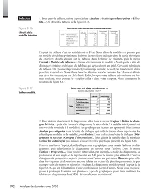 192 Analyse de données avec SPSS
* Solution 1. Pour créer le tableau, suivre la procédure : Analyse > Statistiques descriptives > Effec-
tifs… On obtient le tableau de la ﬁgure 8.16.
L’aspect du tableau n’est pas satisfaisant en l’état. Nous allons le modiﬁer en passant par
un modèle de tableau préexistant. Suivons la procédure indiquée dans la partie théorique
du chapitre : double-cliquez sur le tableau dans l’éditeur de résultats, puis le menu
Format > Modèles de tableaux… Nous sélectionnons le modèle « Avant-garde » aﬁn de
distinguer certaines rubriques du tableau qui apparaîtront en grisé. Certaines rubriques
du tableau créé (pourcentage valide et pourcentage cumulé) ne sont pas directement utiles
pour lire les résultats. Nous allons donc les éliminer en sélectionnant les colonnes à élimi-
ner et en les coupant par un click droit. Enﬁn, lorsque votre tableau est conforme au for-
mat souhaité, vous pouvez le « copier-coller » dans votre rapport. Nous constatons le
résultat à la ﬁgure 8.17.
2. Pour obtenir directement le diagramme, allez dans le menu Graphes > Boîtes de dialo-
gues héritées… puis sélectionnez le diagramme de votre choix. La variable rubrikpress étant
une variable nominale à 5 modalités, un graphique en secteurs est approprié. Sélectionnez
Analyse par catégories dans la boîte de dialogue qui s’afﬁche (nous allons représenter les
effectifs par modalité de la variable), puis Déﬁnir. Dans la deuxième boîte de dialogue (Dia-
gramme en secteurs : Groupes d’observations), faites glisser la variable dans la rubrique
Déﬁnir les secteurs par puis validez.Vous avez créé le graphique présenté à la ﬁgure 8.18.
Pour en améliorer l’aspect, double-cliquez sur le graphique pour ouvrir l’éditeur de dia-
gramme, puis sélectionnez le diagramme en secteur pour l’activer. Dans le menu
Édition > Propriétés… vous pouvez retravailler, par exemple, la taille du diagramme, sa
profondeur et son angle, et le représenter en 3-D pour le rendre plus attractif. D’autres
changements peuvent être opérés, comme nous l’avons vu, par menu Éléments pour afﬁ-
cher les étiquettes de données ou encore éclater un secteur (le plus fréquemment cité par
exemple) aﬁn de mettre en valeur les résultats. Le diagramme modiﬁé prend l’aspect de la
ﬁgure 8.19, qui est l’illustration d’une combinaison parmi d’autres. Nous vous encoura-
geons à prolonger l’exercice sur plusieurs types de graphiques, pour bien maîtriser les
tableaux et diagrammes dans SPSS : à vous de jouer maintenant!
Figure 8.16
Effectifs de la
variable intention.
Figure 8.17
Tableau modiﬁé.
syntex.fm Page 192 Vendredi, 25. janvier 2008 12:28 12
 