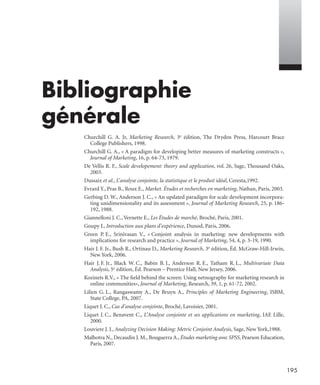 195
Bibliographie
générale
Churchill G. A. Jr, Marketing Research, 3e édition, The Dryden Press, Harcourt Brace
College Publishers, 1998.
Churchill G. A., « A paradigm for developing better measures of marketing constructs »,
Journal of Marketing, 16, p. 64-73, 1979.
De Vellis R. F., Scale developement: theory and application, vol. 26, Sage, Thousand Oaks,
2003.
Dussaix et al., L’analyse conjointe, la statistique et le produit idéal, Ceresta,1992.
Evrard Y., Pras B., Roux E., Market. Études et recherches en marketing, Nathan, Paris, 2003.
Gerbing D. W., Anderson J. C., « An updated paradigm for scale development incorpora-
ting unidimensionality and its assessment », Journal of Marketing Research, 25, p. 186-
192, 1988.
Giannelloni J. C., Vernette E., Les Études de marché, Broché, Paris, 2001.
Goupy J., Introduction aux plans d’expérience, Dunod, Paris, 2006.
Green P. E., Srinivasan V., « Conjoint analysis in marketing: new developments with
implications for research and practice », Journal of Marketing, 54, 4, p. 3-19, 1990.
Hair J. F. Jr., Bush R., Ortinau D., Marketing Research, 3e édition, Éd. McGraw-Hill-Irwin,
New York, 2006.
Hair J. F. Jr., Black W. C., Babin B. J., Anderson R. E., Tatham R. L., Multivariate Data
Analysis, 5e édition, Éd. Pearson – Prentice Hall, New Jersey, 2006.
Kozinets R.V., « The ﬁeld behind the screen: Using netnography for marketing research in
online communities», Journal of Marketing, Research, 39, 1, p. 61-72, 2002.
Lilien G. L., Rangaswamy A., De Bruyn A., Principles of Marketing Engineering, ISBM,
State College, PA, 2007.
Liquet J. C., Cas d’analyse conjointe, Broché, Lavoisier, 2001.
Liquet J. C., Benavent C., L’Analyse conjointe et ses applications en marketing, IAE Lille,
2000.
Louviere J. J., Analyzing Decision Making: Metric Conjoint Analysis, Sage, New York,1988.
Malhotra N., Decaudin J. M., Bouguerra A., Études marketing avec SPSS, Pearson Education,
Paris, 2007.
Livre spss.book Page 195 Vendredi, 25. janvier 2008 12:04 12
 