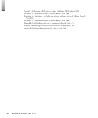 196 Analyse de données avec SPSS
Nunnally J. C, Bernstein I. R, Psychometric theory, McGraw-Hill, 3e édition, 1994.
Tenenhaus M., Méthodes statistiques en gestion, Dunod, Paris, 2006.
Tenenhaus M., Statistiques : méthodes pour décrire, expliquer, prévoir, 2e édition, Dunod,
Paris, 2006.
Tenenhaus M., Méthodes statistiques en gestion, Dunod, Paris, 2006.
Thiétard R. A., Méthodes de recherche en management, Dunod, Paris, 1999.
Tufféry S., Data Mining et statistique décisionnelle, Éd. Technip, Paris, 2007.
Vernette E., Techniques d’étude de marché, Vuibert, Paris, 2000.
Livre spss.book Page 196 Vendredi, 25. janvier 2008 12:04 12
 