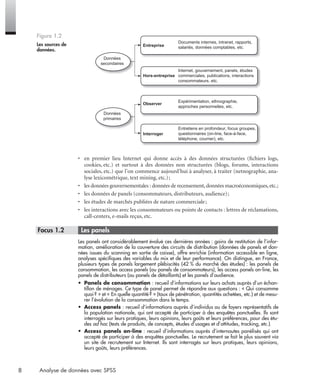 8 Analyse de données avec SPSS
• en premier lieu Internet qui donne accès à des données structurées (ﬁchiers logs,
cookies, etc.) et surtout à des données non structurées (blogs, forums, interactions
sociales, etc.) que l’on commence aujourd’hui à analyser, à traiter (netnographie, ana-
lyse lexicométrique, text mining, etc.);
• les données gouvernementales : données de recensement,données macroéconomiques,etc.;
• les données de panels (consommateurs, distributeurs, audience);
• les études de marchés publiées de nature commerciale;
• les interactions avec les consommateurs ou points de contacts : lettres de réclamations,
call-centers, e-mails reçus, etc.
* Focus 1.2 • Les panels
Les panels ont considérablement évolué ces dernières années : gains de restitution de l’infor-
mation, amélioration de la couverture des circuits de distribution (données de panels et don-
nées issues du scanning en sortie de caisse), offre enrichie (information accessible en ligne,
analyses spéciﬁques des variables du mix et de leur performance). On distingue, en France,
plusieurs types de panels largement plébiscités (42 % du marché des études) : les panels de
consommation, les access panels (ou panels de consommateurs), les access panels on-line, les
panels de distributeurs (ou panels de détaillants) et les panels d’audience.
• Panels de consommation : recueil d’informations sur leurs achats auprès d’un échan-
tillon de ménages. Ce type de panel permet de répondre aux questions : « Qui consomme
quoi? » et « En quelle quantité? » (taux de pénétration, quantités achetées, etc.) et de mesu-
rer l’évolution de la consommation dans le temps.
• Access panels : recueil d’informations auprès d’individus ou de foyers représentatifs de
la population nationale, qui ont accepté de participer à des enquêtes ponctuelles. Ils sont
interrogés sur leurs pratiques, leurs opinions, leurs goûts et leurs préférences, pour des étu-
des ad hoc (tests de produits, de concepts, études d’usages et d’attitudes, tracking, etc.).
• Access panels on-line : recueil d’informations auprès d’internautes panélisés qui ont
accepté de participer à des enquêtes ponctuelles. Le recrutement se fait le plus souvent via
un site de recrutement sur Internet. Ils sont interrogés sur leurs pratiques, leurs opinions,
leurs goûts, leurs préférences.
Figure 1.2
Les sources de
données.
Données
secondaires
Données
primaires
Entreprise
Hors-entreprise
Observer
Interroger
Documents internes, intranet, rapports,
salariés, données comptables, etc.
Internet, gouvernement, panels, études
commerciales, publications, interactions
consommateurs, etc.
Expérimentation, ethnographie,
approches personnelles, etc.
Entretiens en profondeur, focus groupes,
questionnaires (on-line, face-à-face,
téléphone, courrier), etc.
Livre spss.book Page 8 Vendredi, 25. janvier 2008 12:04 12
 