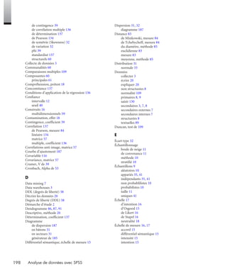 198 Analyse de données avec SPSS
de contingence 39
de corrélation multiple 136
de détermination 137
de Pearson 134
de symétrie (Skewness) 32
de variation 32
phi 39
standardisé 137
structurels 60
Collecte de données 3
Communalités 60
Comparaisons multiples 109
Composantes 60
principales 61
Compréhension, prétest 18
Concomitance 137
Conditions d’application de la régression 136
Confiance
intervalle 12
seuil 40
Construits 16
multidimensionnels 59
Contamination, effet 18
Contingence, coefficient 39
Corrélation 137
de Pearson, mesure 84
linéaire 134
matrice 57
multiple, coefficient 136
Corrélations anti-image, matrice 57
Courbe d’ajustement 187
Covariable 116
Covariance, matrice 57
Cramer, V de 39
Cronbach, Alpha de 53
D
Data mining 7
Data warehouses 3
DDL (degrés de liberté) 38
Décrire les données 20
Degrés de liberté (DDL) 38
Démarche d’étude 2
Dendogramme 86, 87, 91
Descriptive, méthode 20
Détermination, coefficient 137
Diagramme
de dispersion 187
en bâtons 31
en secteurs 31
générateur de 185
Différentiel sémantique, échelle de mesure 15
Dispersion 31, 32
diagramme 187
Distance 83
de Minkowski, mesure 84
de Tchebycheff, mesure 84
du diamètre, méthode 85
euclidienne 83
mesure 83
moyenne, méthode 85
Distribution 31
normale 33
Données
collecter 3
écrire 20
expliquer 20
non structurées 8
normalité 109
primaires 8, 9
saisir 130
secondaires 3, 7, 8
secondaires externes 7
secondaires internes 7
structurées 8
textuelles 89
Duncan, test de 109
E
Écart type 32
Échantillonnage
boule de neige 11
de convenance 11
méthode 10
stratifié 10
Échantillons 9
aléatoires 10
appariés 35, 41
indépendants 35, 41
non probablilistes 10
probabilistes 10
taille 11
uniques 41
Échelle 17
d’intention 16
d’Osgood 15
de Likert 16
de Stapel 16
neutralité 18
Échelle de mesure 16, 17
accord 15
différentiel sémantique 15
intensité 15
intention 15
Livre spssIX.fm Page 198 Vendredi, 25. janvier 2008 3:16 15
 