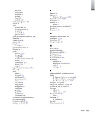 199Index
Likert 15
métrique 15
nominale 15
ordinale 15
Stapel 15
traduction 17
Éditeur de diagramme 186
Effectifs 30
Effets
d’interaction 112
de contamination 18
de halo 18
de lassitude 18
principaux 112
Égalité des moyennes, hypothèse 108
Eigenvalue 57
Emboîtement 184
Empiler 182
Entretien 3
individuel 5
Épuration des données 59
Equamax 58
Erreur 11
aléatoire 18, 19
de type 1 40
de type 2 40
indépendance des termes 136
marge d’ 12
systématique 18, 19
termes d’ 18
types 40
Étapes de l’analyse conjointe 158
Étendue 32
Étude
ad hoc 4
brief de l’ 178
d’audience 12
de cas unique 121
démarche 2
descriptive 6
explicative 6
exploratoire 18
omnibus 4
prédictive 6
projet 178
qualitative 5
quantitative 5, 6
Euclidienne, mesure de distance 83
Expérimentation 120
Explicative, méthode 21
Expliquer les données 20
F
Facettes 16
Facteurs 54
d’inflation de la variance 142
Factorielle, analyse 54, 56
Factorisation 63
Fiabilité 19, 53
analyse 65
Formes alternatives, technique 53
Fractiles 32
Fréquences 30
G
Générateur de diagramme 185
Graphiques 31, 181
Gréco-latin 123
Groupe statique 121
H
Halo, effet 18
Hasard, tirage au 10
Hiérarchique, méthode 84
Histogrammes 31
Homogénéité 109
Homoscédasticité 136
Hypothèse
alternative 40
d’égalité des moyennes 108
nulle 40
statistique 40
I
Indépendance des termes d’erreur 136
Indice
de Rogers et Tanimoto, mesure de 84
de Sokal et Michener, mesure de 84
de Sokal et Sneath, mesure de 84
Inférence, principe 39
Inflation de la variance, facteur 142
Intensité, échelle de mesure 15
Intention
échelle 16
échelle de mesure 15
Interaction 112, 122
effet 112
Intervalle 32
de confiance 12
Items 16
Itinéraires, méthode 11
Livre spssIX.fm Page 199 Vendredi, 25. janvier 2008 3:31 15
 