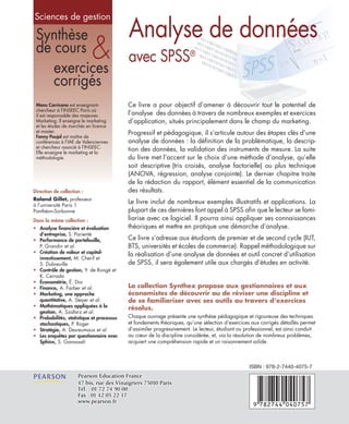 Synthèse
de cours
exercices
corrigés
&
Direction de collection :
Roland Gillet, professeur
à l’université Paris 1
Panthéon-Sorbonne
Dans la même collection :
• Analyse financière et évaluation
d’entreprise, S. Parienté
• Performance de portefeuille,
P. Grandin et al.
• Création de valeur et capital-
investissement, M. Cherif et
S. Dubreuille
• Contrôle de gestion, Y. de Rongé et
K. Cerrada
• Économétrie, É. Dor
• Finance, A. Farber et al.
• Marketing, une approche
quantitative, A. Steyer et al.
• Mathématiques appliquées à la
gestion, A. Szafarz et al.
• Probabilités, statistique et processus
stochastiques, P. Roger
• Stratégie, A. Desreumaux et al.
• Les enquêtes par questionnaire avec
Sphinx, S. Ganassali
Manu Carricano est enseignant-
chercheur à l’INSEEC Paris où
il est responsable des majeures
Marketing. Il enseigne le marketing
et les études de marchés en licence
et master.
Fanny Poujol est maître de
conférences à l’IAE de Valenciennes
et chercheur associé à l’INSEEC.
Elle enseigne le marketing et la
méthodologie.
Sciences de gestion
La collection Synthex propose aux gestionnaires et aux
économistes de découvrir ou de réviser une discipline et
de se familiariser avec ses outils au travers d’exercices
résolus.
Chaque ouvrage présente une synthèse pédagogique et rigoureuse des techniques
et fondements théoriques, qu’une sélection d’exercices aux corrigés détaillés permet
d’assimiler progressivement. Le lecteur, étudiant ou professionnel, est ainsi conduit
au cœur de la discipline considérée, et, via la résolution de nombreux problèmes,
acquiert une compréhension rapide et un raisonnement solide.
Ce livre a pour objectif d’amener à découvrir tout le potentiel de
l’analyse des données à travers de nombreux exemples et exercices
d’application, situés principalement dans le champ du marketing.
Progressif et pédagogique, il s’articule autour des étapes clés d’une
analyse de données : la définition de la problématique, la descrip-
tion des données, la validation des instruments de mesure. La suite
du livre met l’accent sur le choix d’une méthode d’analyse, qu’elle
soit descriptive (tris croisés, analyse factorielle) ou plus technique
(ANOVA, régression, analyse conjointe). Le dernier chapitre traite
de la rédaction du rapport, élément essentiel de la communication
des résultats.
Le livre inclut de nombreux exemples illustratifs et applications. La
plupart de ces dernières font appel à SPSS afin que le lecteur se fami-
liarise avec ce logiciel. Il pourra ainsi appliquer ses connaissances
théoriques et mettre en pratique une démarche d’analyse.
Ce livre s’adresse aux étudiants de premier et de second cycle (IUT,
BTS, universités et écoles de commerce). Rappel méthodologique sur
la réalisation d’une analyse de données et outil concret d’utilisation
de SPSS, il sera également utile aux chargés d’études en activité.
Analyse de données
avec SPSS®
Pearson Education FrancePearson Education France
47 bis, rue des Vinaigriers 75010 Paris47 bis, rue des Vinaigriers 75010 Paris
Tél. : 01 72 74 90 00Tél. : 01 72 74 90 00
Fax : 01 42 05 22 17Fax : 01 42 05 22 17
www.pearson.frwww.pearson.fr
ISBN : 978-2-7440-4075-7
 