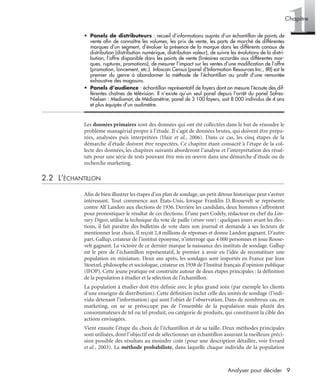 9Analyser pour décider
1Chapitre
• Panels de distributeurs : recueil d’informations auprès d’un échantillon de points de
vente aﬁn de connaître les volumes, les prix de vente, les parts de marché de différentes
marques d’un segment, d’évaluer la présence de la marque dans les différents canaux de
distribution (distribution numérique, distribution valeur), de suivre les évolutions de la distri-
bution, l’offre disponible dans les points de vente (linéaires accordés aux différentes mar-
ques, ruptures, promotions), de mesurer l’impact sur les ventes d’une modiﬁcation de l’offre
(promotion, lancement, etc.). Infoscan Census (panel d’Information Resources Inc., IRI) est le
premier du genre à abandonner la méthode de l’échantillon au proﬁt d’une remontée
exhaustive des magasins.
• Panels d’audience : échantillon représentatif de foyers dont on mesure l’écoute des dif-
férentes chaînes de télévision. Il n’existe qu’un seul panel depuis l’arrêt du panel Sofres-
Nielsen : Mediamat, de Médiamétrie, panel de 3 100 foyers, soit 8 000 individus de 4 ans
et plus équipés d’un audimètre.
Les données primaires sont des données qui ont été collectées dans le but de résoudre le
problème managérial propre à l’étude. Il s’agit de données brutes, qui doivent être prépa-
rées, analysées puis interprétées (Hair et al., 2006). Dans ce cas, les cinq étapes de la
démarche d’étude doivent être respectées. Ce chapitre étant consacré à l’étape de la col-
lecte des données, les chapitres suivants aborderont l’analyse et l’interprétation des résul-
tats pour une série de tests pouvant être mis en œuvre dans une démarche d’étude ou de
recherche marketing.
2.2 L’ÉCHANTILLON
Aﬁn de bien illustrer les étapes d’un plan de sondage, un petit détour historique peut s’avérer
intéressant. Tout commence aux États-Unis, lorsque Franklin D. Roosevelt se représente
contre Alf Landon aux élections de 1936. Derrière les candidats, deux hommes s’affrontent
pour pronostiquer le résultat de ces élections. D’une part Codely, rédacteur en chef du Lite-
rary Digest, utilise la technique du vote de paille (straw vote) : quelques jours avant les élec-
tions, il fait paraître des bulletins de vote dans son journal et demande à ses lecteurs de
mentionner leur choix. Il reçoit 2,4 millions de réponses et donne Landon gagnant. D’autre
part, Gallup, créateur de l’institut éponyme, n’interroge que 4 000 personnes et joue Roose-
velt gagnant. La victoire de ce dernier marque la naissance des instituts de sondage. Gallup
est le père de l’échantillon représentatif, le premier à avoir eu l’idée de reconstituer une
population en miniature. Deux ans après, les sondages sont importés en France par Jean
Stoetzel, philosophe et sociologue, créateur en 1938 de l’Institut français d’opinion publique
(IFOP). Cette jeune pratique est construite autour de deux étapes principales : la déﬁnition
de la population à étudier et la sélection de l’échantillon.
La population à étudier doit être déﬁnie avec le plus grand soin (par exemple les clients
d’une enseigne de distribution). Cette déﬁnition inclut celle des unités de sondage (l’indi-
vidu détenant l’information) qui sont l’objet de l’observation. Dans de nombreux cas, en
marketing, on ne se préoccupe pas de l’ensemble de la population mais plutôt des
consommateurs de tel ou tel produit, ou catégorie de produits, qui constituent la cible des
actions envisagées.
Vient ensuite l’étape du choix de l’échantillon et de sa taille. Deux méthodes principales
sont utilisées, dont l’objectif est de sélectionner un échantillon assurant la meilleure préci-
sion possible des résultats au moindre coût (pour une description détaillée, voir Evrard
et al., 2003). La méthode probabiliste, dans laquelle chaque individu de la population
Livre spss.book Page 9 Vendredi, 25. janvier 2008 12:04 12
 