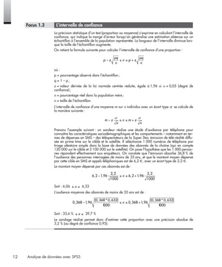 12 Analyse de données avec SPSS
* Focus 1.3 • L’intervalle de conﬁance
La précision statistique d’un test (proportion ou moyenne) s’exprime en calculant l’intervalle de
conﬁance, qui indique la marge d’erreur lorsqu’on généralise une estimation obtenue sur un
échantillon à l’ensemble de la population représentée. La longueur de l’intervalle diminue lors-
que la taille de l’échantillon augmente.
On retient la formule suivante pour calculer l’intervalle de conﬁance d’une proportion :
où :
p = pourcentage observé dans l’échantillon;
q = 1 – p;
z = valeur dérivée de la loi normale centrée réduite, égale à 1,96 si α = 0,05 (degré de
conﬁance);
π = pourcentage réel dans la population mère;
n = taille de l’échantillon.
L’intervalle de conﬁance d’une moyenne m sur n individus avec un écart type se calcule de
la manière suivante :
Prenons l’exemple suivant : un sondeur réalise une étude d’audience par téléphone pour
connaître les caractéristiques sociodémographiques et les comportements – notamment en ter-
mes de dépenses en SMS – des téléspectateurs de la Super Star, émission de télé-réalité diffu-
sée en prime time sur le câble et le satellite. Il sélectionne 1 000 numéros de téléphone par
tirage aléatoire simple dans la base de données des abonnés de la chaîne (qui en compte
120 000 sur le câble et 2 100 000 sur le satellite). On pose l’hypothèse que les 1 000 person-
nes répondent effectivement aux enquêteurs. On constate que l’émission absorbe 36,8 % de
l’audience des personnes interrogées de moins de 35 ans, et que le montant moyen dépensé
par cette cible en SMS et appels téléphoniques est de 6,2 €, avec un écart type de 2,2 €.
Le montant moyen dépensé par ces abonnés est de :
Soit : 6,06 6,33
L’audience moyenne des abonnés de moins de 35 ans est de :
Soit : 33,6 % 39,7 %
Le sondage réalisé permet donc d’estimer cette proportion avec une précision absolue de
3,2 % (au degré de conﬁance 0,95).
p z
pq
n
p z
pq
n
− ≤ ≤ +π
m z
n
m z
n
− ≤ ≤ +
σ
π
σ
6 2 1 96
2 2
1000
6 2 1 96
2 2
1000
, ,
,
, ,
,
− ≤ ≤ +π
≤ ≤π
0 368 1 96
0 368 0 632
1000
0 368 1 96
0 368 0 632
1000
, ,
( , * , )
, ,
( , * , )
− ≤ ≤ +π
≤ ≤π
Livre spss.book Page 12 Vendredi, 25. janvier 2008 12:04 12
 