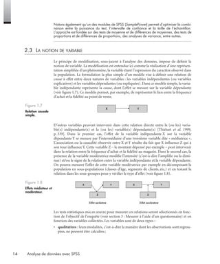 14 Analyse de données avec SPSS
Notons également qu’un des modules de SPSS (SamplePower) permet d’optimiser la combi-
naison entre la puissance du test, l’intervalle de conﬁance et la taille de l’échantillon.
L’approche est fondée sur des tests de moyenne et de différences de moyennes, des tests de
proportions et de différences de proportions, des analyses de variance, entre autres.
2.3 LA NOTION DE VARIABLE
Le principe de modélisation, sous-jacent à l’analyse des données, impose de déﬁnir la
notion de variable. La modélisation est entendue ici comme la réalisation d’une représen-
tation simpliﬁée d’un phénomène, la variable étant l’expression du caractère observé dans
la population. La formulation la plus simple d’un modèle vise à déﬁnir une relation de
cause à effet entre deux natures de variables : les variables indépendantes (ou variables
explicatives) et les variables dépendantes (ou expliquées). Dans ce modèle simple, la varia-
ble indépendante représente la cause, dont l’effet se mesure sur la variable dépendante
(voir ﬁgure 1.7). Ce modèle permet, par exemple, de représenter le lien entre la fréquence
d’achat et la ﬁdélité au point de vente.
D’autres variables peuvent intervenir dans cette relation directe entre la (ou les) varia-
ble(s) indépendante(s) et la (ou les) variable(s) dépendante(s) [Thiétart et al. 1999,
p. 339]. Dans le premier cas, l’effet de la variable indépendante X sur la variable
dépendante Y se mesure par l’intermédiaire d’une troisième variable dite « médiatrice ».
L’association ou la causalité observée entre X et Y résulte du fait que X inﬂuence Z qui à
son tour inﬂuence Y. Cette variable Z – le montant dépensé par exemple – peut intervenir
dans la relation entre la fréquence d’achat et la ﬁdélité au magasin. Dans le second cas, la
présence de la variable modératrice modiﬁe l’intensité (c’est-à-dire l’ampliﬁe ou la dimi-
nue) et/ou le signe de la relation entre la variable indépendante et la variable dépendante.
On pourra mesurer l’effet de cette variable modératrice par exemple en décomposant la
population en sous-populations (classes d’âge, segments de clients, etc.) et en testant la
relation dans les sous-groupes pour y vériﬁer le type d’effet (voir ﬁgure 1.8).
Les tests statistiques mis en œuvre pour mesurer ces relations seront sélectionnés en fonc-
tion de l’objectif de l’enquête (voir section 3 : Mesurer à l’aide d’un questionnaire) et en
fonction des variables collectées. Les variables sont de deux types :
• qualitatives : leurs modalités, c’est-à-dire la manière dont les observations sont regrou-
pées, ne peuvent être calculées;
Figure 1.7
Relation causale
simple.
Figure 1.8
Effets médiateur et
modérateur.
Livre spss.book Page 14 Vendredi, 25. janvier 2008 12:04 12
 