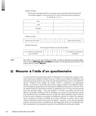 16 Analyse de données avec SPSS
Échelle de Stapel
Choisissez un nombre positif si vous pensez que le mot décrit bien le produit X,
un nombre négatif si vous pensez que le mot ne décrit pas bien le produit X,
en notant de +5 à –5 :
Échelle de Likert
Échelle d’intention
Si la marque M lançait ce type de produit :
SPSS Dans SPSS, ces trois types de variables (nominale, ordinale et métrique) doivent être déﬁnis
dans la partie Afﬁchage des variables de l’éditeur de données (lorsque le ﬁchier a été
ouvert), dans la colonne Mesure.
(3) Mesurer à l’aide d’un questionnaire
La construction d’un questionnaire amène à s’interroger sur la mesure des concepts. Com-
ment mesurer, par exemple, la qualité du service? Même en cas d’études se fondant sur une
seule question pour mesurer un concept, il est recommandé d’avoir recours à des échelles de
mesure. L’objectif d’une échelle est d’éviter d’avoir à représenter un phénomène
abstrait – un construit – par le biais d’une seule et unique variable, en privilégiant l’utilisa-
tion d’indicateurs qui permettent de représenter les différentes facettes de ce construit.Ainsi,
un chargé d’étude qui chercherait à mesurer la satisfaction vis-à-vis d’une marque pourrait
poser une question unique : « Êtes-vous satisfait? » et fonder son analyse sur cette seule
réponse. De manière évidente, le fait de développer une mesure de la satisfaction à partir
d’un ensemble d’items (de libellés) dont on sait (par des études préalables ou par le biais de
la théorie) qu’ils mesurent correctement la satisfaction, permet de collecter des réponses
mieux orientées et d’estimer la ﬁabilité de la mesure effectuée, non plus à partir d’une
réponse mais plutôt à partir d’une forme de réponse « moyenne » à une série de questions
associées. On mesurera donc la satisfaction en interrogeant des clients sur la satisfaction glo-
bale, la propension à recommander le produit et la probabilité de réachat par exemple.
Bon ….
Utile ….
Pratique ….
etc.
(Pas du tout d’accord) 1 2 3 4 5 (Tout à fait d’accord)
Je n’achèterai certainement
pas ce produit
1 2 3 4 5 J’achèterai certainement
ce produit
Livre spss.book Page 16 Vendredi, 25. janvier 2008 12:04 12
 