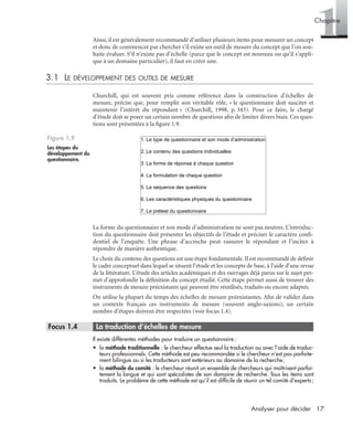 17Analyser pour décider
1Chapitre
Ainsi, il est généralement recommandé d’utiliser plusieurs items pour mesurer un concept
et donc de commencer par chercher s’il existe un outil de mesure du concept que l’on sou-
haite évaluer. S’il n’existe pas d’échelle (parce que le concept est nouveau ou qu’il s’appli-
que à un domaine particulier), il faut en créer une.
3.1 LE DÉVELOPPEMENT DES OUTILS DE MESURE
Churchill, qui est souvent pris comme référence dans la construction d’échelles de
mesure, précise que, pour remplir son véritable rôle, « le questionnaire doit susciter et
maintenir l’intérêt du répondant » (Churchill, 1998, p. 343). Pour ce faire, le chargé
d’étude doit se poser un certain nombre de questions aﬁn de limiter divers biais. Ces ques-
tions sont présentées à la ﬁgure 1.9.
La forme du questionnaire et son mode d’administration ne sont pas neutres. L’introduc-
tion du questionnaire doit présenter les objectifs de l’étude et préciser le caractère conﬁ-
dentiel de l’enquête. Une phrase d’accroche peut rassurer le répondant et l’inciter à
répondre de manière authentique.
Le choix du contenu des questions est une étape fondamentale. Il est recommandé de déﬁnir
le cadre conceptuel dans lequel se situent l’étude et les concepts de base, à l’aide d’une revue
de la littérature. L’étude des articles académiques et des ouvrages déjà parus sur le sujet per-
met d’approfondir la déﬁnition du concept étudié. Cette étape permet aussi de trouver des
instruments de mesure préexistants qui peuvent être réutilisés, traduits ou encore adaptés.
On utilise la plupart du temps des échelles de mesure préexistantes. Aﬁn de valider dans
un contexte français ces instruments de mesure (souvent anglo-saxons), un certain
nombre d’étapes doivent être respectées (voir focus 1.4).
* Focus 1.4 • La traduction d’échelles de mesure
Il existe différentes méthodes pour traduire un questionnaire :
• la méthode traditionnelle : le chercheur effectue seul la traduction ou avec l’aide de traduc-
teurs professionnels. Cette méthode est peu recommandée si le chercheur n’est pas parfaite-
ment bilingue ou si les traducteurs sont extérieurs au domaine de la recherche;
• la méthode du comité : le chercheur réunit un ensemble de chercheurs qui maîtrisent parfai-
tement la langue et qui sont spécialistes de son domaine de recherche. Tous les items sont
traduits. Le problème de cette méthode est qu’il est difﬁcile de réunir un tel comité d’experts;
Figure 1.9
Les étapes du
développement du
questionnaire.
1. Le type de questionnaire et son mode d’administration
2. Le contenu des questions individuelles
3. La forme de réponse à chaque question
4. La formulation de chaque question
5. La séquence des questions
6. Les caractéristiques physiques du questionnaire
7. Le prétest du questionnaire
Livre spss.book Page 17 Vendredi, 25. janvier 2008 12:04 12
 