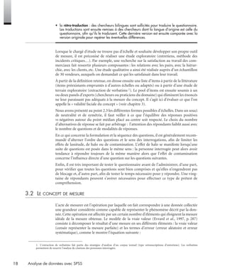 18 Analyse de données avec SPSS
• la rétro-traduction : des chercheurs bilingues sont sollicités pour traduire le questionnaire.
Les traductions sont ensuite remises à des chercheurs dont la langue d’origine est celle du
questionnaire, aﬁn qu’ils le traduisent. Cette dernière version est ensuite comparée avec la
version originale pour repérer les éventuelles différences.
Lorsque le chargé d’étude ne trouve pas d’échelle et souhaite développer son propre outil
de mesure, il est préconisé de réaliser une étude exploratoire (entretiens, méthode des
incidents critiques…). Par exemple, une recherche sur la satisfaction au travail des com-
merciaux fait ressortir plusieurs composantes : les relations avec les pairs, avec la hiérar-
chie, avec les clients, etc. Une étude qualitative a ainsi été réalisée auprès d’un échantillon
de 30 vendeurs, auxquels on demandait ce qui les satisfaisait dans leur travail.
À partir de la déﬁnition retenue, on dresse ensuite une liste d’items à partir de la littérature
(items préexistants empruntés à d’autres échelles ou adaptés) ou à partir d’une étude de
terrain exploratoire (extraction de verbatims 1). Le pool d’items est ensuite soumis à un
ou deux panels d’experts (chercheurs ou praticiens du domaine) qui éliminent les énoncés
ne leur paraissant pas adéquats à la mesure du concept. Il s’agit ici d’évaluer ce que l’on
appelle la « validité faciale du concept » (voir chapitre 3).
Nous avons présenté au point 2.3 les différentes formes possibles d’échelles. Dans un souci
de neutralité et de symétrie, il faut veiller à ce que l’équilibre des réponses positives
vs négatives autour du point médian placé au centre soit respecté. Le choix du nombre
d’alternatives de réponse se fait par arbitrage : l’attention des répondants faiblit aussi avec
le nombre de questions et de modalités de réponses.
En ce qui concerne la formulation et la séquence des questions, il est généralement recom-
mandé d’alterner l’ordre des questions et le sens des interrogations, aﬁn de limiter les
effets de lassitude, de halo ou de contamination. L’effet de halo se manifeste lorsqu’une
suite de questions est posée dans le même sens : la personne interrogée peut alors avoir
tendance à répondre toujours de la même manière alors que l’effet de contamination
concerne l’inﬂuence directe d’une question sur les questions suivantes.
Enﬁn, il est très important de tester le questionnaire avant de l’administrer, d’une part,
pour vériﬁer que toutes les questions sont bien comprises et qu’elles n’engendrent pas
de blocage et, d’autre part, aﬁn de tester le temps nécessaire pour y répondre. Une ving-
taine de répondants peuvent s’avérer nécessaires pour effectuer ce type de prétest de
compréhension.
3.2 LE CONCEPT DE MESURE
L’acte de mesurer est l’opération par laquelle on fait correspondre à une donnée collectée
une grandeur considérée comme capable de représenter le phénomène décrit par la don-
née. Cette opération est affectée par un certain nombre d’éléments qui éloignent la mesure
idéale de la mesure obtenue. Le modèle de la vraie valeur (Evrard et al., 1997, p. 287)
consiste à décomposer le résultat d’une mesure en ses différents éléments : la vraie valeur
(censée représenter la mesure parfaite) et les termes d’erreur (erreur aléatoire et erreur
systématique), comme le montre l’équation suivante :
1. L’extraction de verbatims fait partie des stratégies d’analyse d’un corpus textuel (type retranscriptions d’entretiens). Les verbatims
permettent de nourrir l’analyse de citations des personnes interrogées.
Livre spss.book Page 18 Vendredi, 25. janvier 2008 12:04 12
 