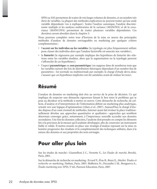 22 Analyse de données avec SPSS
SPSS ou SAS permettent de traiter de très larges volumes de données, et un nombre très
élevé de variables. La plupart des méthodes explicatives ne peuvent traiter qu’une seule
variable dépendante (ou à expliquer). Seules l’analyse canonique, l’analyse discrimi-
nante multiple et les analyses multivariées de la variance (MANOVA) et de la cova-
riance (MANCOVA) permettent de traiter plusieurs variables dépendantes. Ces
dernières seront abordées dans le chapitre 5.
Nous pouvons compléter notre tour d’horizon de la mise en œuvre des principales
méthodes d’analyse de données envisageables en marketing par quelques critères
complémentaires :
• l’accent sur les individus ou les variables (la typologie est plus fréquemment utilisée
pour classer des individus alors que l’analyse factorielle est associée aux variables);
• la linéarité (la régression par exemple implique des hypothèses de linéarité des rela-
tions entre les variables étudiées, alors que la segmentation ou la typologie peuvent
s’affranchir de ces hypothèses);
• l’aspect paramétrique ou non paramétrique (on suppose dans de nombreux tests que
les variables suivent des lois de distribution théoriques dépendant d’un nombre ﬁni de
paramètres – loi normale ou multinormale par exemple; le chargé d’étude devra donc
s’assurer que ces hypothèses implicites ont été satisfaites avant de réaliser les tests).
Résumé
L’analyse de données en marketing doit être au service de la prise de décision. Ce qui
implique de respecter une démarche rigoureuse faisant le lien entre le problème qui se
pose au décideur et la méthode à mettre en œuvre. Cette démarche de recherche, de col-
lecte, d’analyse et d’interprétation de l’information déﬁnit un marketing plus analytique,
orienté vers une logique d’optimisation (Lilien et al., 2007). Aujourd’hui, le chargé d’étu-
des dispose d’un vaste éventail de méthodes, Internet ayant fait évoluer la place tradition-
nellement dévolue aux approches quantitative et qualitative – approches qui semblent
désormais converger grâce, notamment, à l’importance nouvelle accordée aux données
secondaires. Une fois les données collectées, l’analyste doit prendre en compte les éléments
liés à la précision de la mesure qu’il souhaite développer, aﬁn de construire un instrument
ﬁable et valide. Il mettra ensuite en place une stratégie d’analyse reposant sur la mise en
lumière progressive des résultats et la complémentarité des techniques utilisées, dues à la
nature des données et aux propriétés des tests envisagés.
Pour aller plus loin
Sur les études de marché : Giannelloni J. C., Vernette E., Les Études de marché, Broché,
Paris, 2001.
Sur la démarche de recherche en marketing : Evrard Y., Pras B., Roux E., Market. Études et
recherche en marketing, Nathan, Paris, 2003. Malhotra N., Decaudin J. M., Bouguerra A.,
Études marketing avec SPSS, 5e éd., Pearson Education, Paris, 2007.
Livre spss.book Page 22 Vendredi, 25. janvier 2008 12:04 12
 