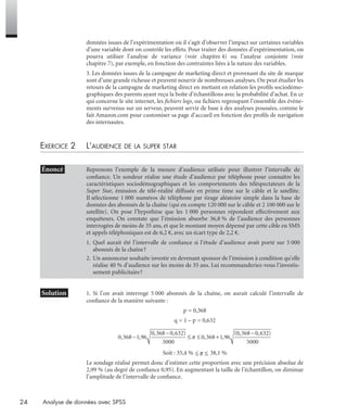24 Analyse de données avec SPSS
données issues de l’expérimentation où il s’agit d’observer l’impact sur certaines variables
d’une variable dont on contrôle les effets. Pour traiter des données d’expérimentation, on
pourra utiliser l’analyse de variance (voir chapitre 4) ou l’analyse conjointe (voir
chapitre 7), par exemple, en fonction des contraintes liées à la nature des variables.
3. Les données issues de la campagne de marketing direct et provenant du site de marque
sont d’une grande richesse et peuvent nourrir de nombreuses analyses. On peut étudier les
retours de la campagne de marketing direct en mettant en relation les proﬁls sociodémo-
graphiques des parents ayant reçu la boîte d’échantillons avec la probabilité d’achat. En ce
qui concerne le site internet, les ﬁchiers logs, ou ﬁchiers regroupant l’ensemble des événe-
ments survenus sur un serveur, peuvent servir de base à des analyses poussées, comme le
fait Amazon.com pour customiser sa page d’accueil en fonction des proﬁls de navigation
des internautes.
EXERCICE 2 L’AUDIENCE DE LA SUPER STAR
* Solution 1. Si l’on avait interrogé 5 000 abonnés de la chaîne, on aurait calculé l’intervalle de
conﬁance de la manière suivante :
p = 0,368
q = 1 – p = 0,632
Soit : 35,4 % 38,1 %
Le sondage réalisé permet donc d’estimer cette proportion avec une précision absolue de
2,99 % (au degré de conﬁance 0,95). En augmentant la taille de l’échantillon, on diminue
l’amplitude de l’intervalle de conﬁance.
• Énoncé Reprenons l’exemple de la mesure d’audience utilisée pour illustrer l’intervalle de
conﬁance. Un sondeur réalise une étude d’audience par téléphone pour connaître les
caractéristiques sociodémographiques et les comportements des téléspectateurs de la
Super Star, émission de télé-réalité diffusée en prime time sur le câble et le satellite.
Il sélectionne 1 000 numéros de téléphone par tirage aléatoire simple dans la base de
données des abonnés de la chaîne (qui en compte 120 000 sur le câble et 2 100 000 sur le
satellite). On pose l’hypothèse que les 1 000 personnes répondent effectivement aux
enquêteurs. On constate que l’émission absorbe 36,8 % de l’audience des personnes
interrogées de moins de 35 ans, et que le montant moyen dépensé par cette cible en SMS
et appels téléphoniques est de 6,2 €, avec un écart type de 2,2 €.
1. Quel aurait été l’intervalle de conﬁance si l’étude d’audience avait porté sur 5 000
abonnés de la chaîne?
2. Un annonceur souhaite investir en devenant sponsor de l’émission à condition qu’elle
réalise 40 % d’audience sur les moins de 35 ans. Lui recommanderiez-vous l’investis-
sement publicitaire?
Livre spss.book Page 24 Vendredi, 25. janvier 2008 12:04 12
 