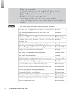 26 Analyse de données avec SPSS
* Solution 1. Vous pouvez reprendre le tableau en y incluant le type de variable.
• Quel est votre statut marital?
• En incluant les enfants de moins de 18 ans, quelle est la taille de votre foyer?
• Quels sont approximativement les revenus de votre foyer?
• Quel est votre sexe?
• Possédez-vous une carte de ﬁdélité de l’enseigne?
1. Décrivez le type d’échelle associé à chacune des questions du tableau.
2. Donnez trois exemples de tests que vous pourriez mettre en œuvre à partir de ces
variables.
Fréquentez-vous ce point de vente au moins toutes les deux semaines? Nominale
Quel montant moyen dépensez-vous par mois dans ce type
de point de vente?
Numérique
Seriez-vous prêt à faire vos achats dans ce (nouveau) point de vente? Échelle métrique
À combien estimez-vous le prix moyen d’une paire de chaussures dans
ce point de vente?
Numérique
Vous décririez-vous comme un auditeur régulier de radio? Nominale
Quel type de programme de radio écoutez-vous le plus souvent? Nominale (échelle)
Regardez-vous régulièrement le journal télévisé? Nominale
Quel journal TV regardez-vous le plus fréquemment? Nominale (échelle)
Lisez-vous la presse quotidienne? Nominale
Quelle rubrique de presse quotidienne lisez-vous le plus souvent? Nominale (échelle)
Êtes-vous abonné à un titre de presse magazine? Nominale
La décoration de la boutique est importante à mes yeux. Échelle métrique
Je préfère un point de vente à moins de 30 minutes de chez moi. Échelle métrique
Je préfère être conseillé(e) par des vendeurs(euses). Échelle métrique
J’aime que les collections soient originales. Échelle métrique
J’aime qu’il y ait de nombreuses références dans les collections. Échelle métrique
J’aime qu’il y ait des marques connues dans les collections. Échelle métrique
Je préfère une décoration sobre. Échelle métrique
Livre spss.book Page 26 Vendredi, 25. janvier 2008 12:04 12
 