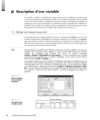 30 Analyse de données avec SPSS
(1) Description d’une variable
On appelle « variable » l’ensemble des valeurs observées sur les différents individus pour
une caractéristique donnée (Tenenhaus, 1996). Une variable est qualitative dès lors qu’elle
a pour valeur des modalités; elle peut être nominale (lorsque l’ensemble des modalités ne
possède pas de structure particulière) ou ordinale (lorsque l’ensemble des modalités est
ordonné). Une variable est considérée comme quantitative ou métrique lorsque ses moda-
lités peuvent être mesurées (par exemple l’âge, la valeur d’une action, etc.).
1.1 DÉCRIRE UNE VARIABLE QUALITATIVE
La description d’une variable qualitative consiste à présenter les effectifs, c’est-à-dire le
nombre d’individus de l’échantillon pour chaque modalité de la variable, et les fréquen-
ces, c’est-à-dire le nombre de réponses associées aux modalités de la variable étudiée. En
effet, dans de nombreux cas, le chargé d’étude cherche à répondre à une série de questions
ne concernant qu’une seule et même variable.
SPSS Il existe plusieurs possibilités dans SPSS pour décrire les données collectées. On peut par
exemple, dans un premier temps, générer un rapport sur les observations pour s’assurer
qu’elles ne comportent pas d’erreurs de saisie, de valeurs aberrantes
(Analyse > Rapport > Récapitulatif des observations…) ou plus simplement pour prendre
connaissance des variables dans un tableau synthétique, ce qui s’avère souvent utile en
début d’analyse (Outils > variables…).
La procédure Fréquence permet d’obtenir les afﬁchages statistiques et graphiques qui ser-
vent à décrire des variables quantitatives et qualitatives. Pour obtenir un tableau d’effectifs
et de fréquences pour une ou plusieurs variables dans SPSS, ouvrez le ﬁchier de données
« pointdevente.sav », sélectionnez dans le menu Analyse > Statistiques descriptives > Effec-
tifs…, puis procédez à la description de la variable de type nominal marital correspondant
à la question : « Quel est votre statut marital? ». La boîte de dialogue de la ﬁgure 2.1
apparaît.
Figure 2.1
Boîte de dialogue
de la procédure
Fréquence.
Figure 2.2
Description de la
variable marital.
Livre spss.book Page 30 Vendredi, 25. janvier 2008 12:04 12
 