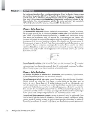 32 Analyse de données avec SPSS
* Focus 2.1 • Les fractiles
Les fractiles sont les valeurs d’une variable quantitative qui divisent les données triées en classes
par centième. Les quartiles (25e, 50e et 75e centiles) divisent les observations en quatre classes
de taille égale. On les déﬁnit dans SPSS à partir de la boîte de dialogue Effectifs > Statistiques
(voir ﬁgure 1.1), en sélectionnant Partition en n classes égales (n déﬁnissant le niveau de par-
tition souhaité). Vous pouvez également spéciﬁer des centiles particuliers (par exemple le
95e centile), autrement dit les valeurs au-dessus de 95 % des observations.
Mesures de la dispersion
Les mesures de la dispersion reposent sur les indicateurs suivants : l’étendue, la variance,
l’écart type et le coefﬁcient de variation. L’étendue (ou intervalle) est la différence entre la
plus grande et la plus petite des valeurs observées. La variance est la mesure de la disper-
sion autour de la moyenne, égale à la somme des carrés des écarts par rapport à la
moyenne, divisée par le nombre d’observations moins un. Lorsque les données se concen-
trent autour de la moyenne, la variance est faible. Si les données sont dispersées autour de
la moyenne, la variance est élevée. Il s’agit d’une mesure plus ﬁne de la dispersion, au sens
où toutes les données sont prises en compte. En revanche, elle est sensible aux valeurs
extrêmes. L’écart type est la mesure de la dispersion autour de la moyenne, exprimée dans
la même unité que la variable. L’écart type est la racine carrée de la variance. On l’écrit de
la manière suivante :
Le coefﬁcient de variation est le rapport de l’écart type à la moyenne ( ), exprimé
en pourcentage. Son objet est de mesurer le degré de variation de la moyenne d’un échan-
tillon à l’autre, lorsque ceux-ci sont issus de la même distribution.
Mesures de la distribution
On mesure la symétrie et la forme de la distribution par l’asymétrie et l’aplatissement.
Ces statistiques sont présentées avec leur erreur standard.
Le coefﬁcient de symétrie (skewness) mesure l’asymétrie d’une distribution. Une distri-
bution normale est symétrique (voir ﬁgure 2.4), c’est-à-dire que les valeurs sont les
mêmes de part et d’autre du centre de la distribution, et possède une valeur de skewness
de 0. Une distribution avec un skewness positif signiﬁcatif est une distribution asymétri-
que à droite (la distribution prend la forme d’une longue queue à droite) et une distribu-
tion avec un skewness négatif signiﬁcatif est une distribution asymétrique à gauche (la
distribution prend la forme d’une longue queue à gauche). Cette asymétrie s’explique par
le fait que les écarts sont plus importants dans une direction que dans l’autre.
Le coefﬁcient d’aplatissement (kurtosis) permet de mesurer le relief ou la platitude d’une
courbe issue d’une distribution de fréquences. En d’autres termes, le coefﬁcient d’aplatis-
sement permet de mesurer le degré de concentration des observations dans les queues de
la courbe. Le coefﬁcient de kurtosis est de 0 pour une distribution normale (gaussienne).
s
Xi X
n
i
n
=
−
−
=
∑( )†
1
1
Livre spss.book Page 32 Vendredi, 25. janvier 2008 12:04 12
 