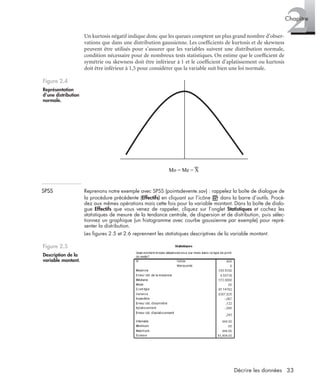 33Décrire les données
2Chapitre
Un kurtosis négatif indique donc que les queues comptent un plus grand nombre d’obser-
vations que dans une distribution gaussienne. Les coefﬁcients de kurtosis et de skewness
peuvent être utilisés pour s’assurer que les variables suivent une distribution normale,
condition nécessaire pour de nombreux tests statistiques. On estime que le coefﬁcient de
symétrie ou skewness doit être inférieur à 1 et le coefﬁcient d’aplatissement ou kurtosis
doit être inférieur à 1,5 pour considérer que la variable suit bien une loi normale.
SPSS Reprenons notre exemple avec SPSS (pointsdevente.sav) : rappelez la boîte de dialogue de
la procédure précédente (Effectifs) en cliquant sur l’icône dans la barre d’outils. Procé-
dez aux mêmes opérations mais cette fois pour la variable montant. Dans la boîte de dialo-
gue Effectifs que vous venez de rappeler, cliquez sur l’onglet Statistiques et cochez les
statistiques de mesure de la tendance centrale, de dispersion et de distribution, puis sélec-
tionnez un graphique (un histogramme avec courbe gaussienne par exemple) pour repré-
senter la distribution.
Les ﬁgures 2.5 et 2.6 reprennent les statistiques descriptives de la variable montant.
Figure 2.4
Représentation
d’une distribution
normale.
Figure 2.5
Description de la
variable montant.
Mo = Me = X
Livre spss.book Page 33 Vendredi, 25. janvier 2008 12:04 12
 