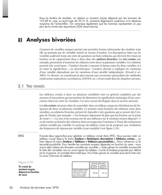 36 Analyse de données avec SPSS
Dans la fenêtre de résultats, on obtient un montant moyen dépensé par les hommes de
155,89 €, avec un écart type de 95,31 €, montants légèrement supérieurs à la dépense
moyenne de l’échantillon. On remarque également que les hommes représentent un peu
plus de la moitié des répondants (204 observations).
(2) Analyses bivariées
L’examen de variables uniques permet une première lecture intéressante des résultats mais
elle ne présente pas de véritable intérêt en termes d’analyse. Les descriptions faites sur les
variables soulèvent toute une série de questions sur leurs relations, qui devront être mises en
lumière en les rapprochant deux à deux dans des analyses bivariées. Les tris croisés, par
exemple, permettent d’examiner les relations entre deux ou plusieurs variables. Ces relations
peuvent être symétriques – l’analyse cherche à mesurer la liaison entre les deux variables et à
en tester la signiﬁcation –, ou dissymétriques – l’analyse cherche à expliquer les variations
d’une variable dépendante par les variations d’une variable indépendante (Evrard et al.,
2003). Ce dernier cas constituant le plus souvent une occurrence particulière des méthodes
multivariées explicatives (corrélations,ANOVA, etc.), il sera traité dans les chapitres suivants.
2.1 TRIS CROISÉS
Les tableaux croisés à deux ou plusieurs modalités sont en général complétés par des
mesures d’association qui permettent de démontrer la signiﬁcation statistique d’une asso-
ciation observée entre les variables. Ces tests seront développés dans la section suivante.
Les tris croisés ont pour objet de rassembler dans un tableau unique les distributions de fré-
quences de deux ou plusieurs variables. Ce premier outil d’analyse des relations entre deux
variables, ou relations bivariées, permet de répondre à des questions qui se posent dès l’ori-
gine de l’étude (par exemple : « Les hommes dépensent-ils plus que les femmes sur le point
de vente? »; « Le sexe et les revenus ont-ils une inﬂuence sur le montant moyen dépensé? »)
ou de mettre en lumière des relations dont on soupçonne l’existence à l’issue des traitements
réalisés variable par variable. Le principe du tableau croisé est de proposer une ventilation
des fréquences de réponse par variable et par modalité (voir ﬁgure 2.10).
SPSS Il existe deux approches pour générer un tableau croisé dans SPSS. Vous pouvez créer un
tableau croisé depuis le menu Analyse > Statistiques descriptives > Tableaux croisés… ou
bien depuis le menu Analyse > Tableaux > Tableaux personnalisés… Nous utiliserons ici la
seconde possibilité. Pour ventiler les montants moyens dépensés en fonction du sexe – nous
avons déjà obtenu les données variable par variable –, faites glisser la variable montant de
la liste des variables vers la zone Lignes du tableau. L’unité d’analyse proposée par défaut
est la moyenne, la variable étant métrique. Puis faites glisser la variable sexe de la liste vers
la zone Colonnes du tableau.
Figure 2.10
Tri croisé du
montant moyen
dépensé en fonction
du sexe.
Livre spss.book Page 36 Vendredi, 25. janvier 2008 12:04 12
 