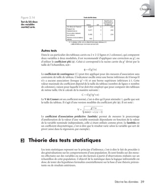 39Décrire les données
2Chapitre
Autres tests
Dans le cas particulier des tableaux carrés ou 2 × 2 (2 lignes et 2 colonnes), qui comparent
deux variables à deux modalités, il est recommandé d’appliquer une correction au χ2, ou
d’utiliser le coefﬁcient phi (φ). Celui-ci correspond à la racine carrée du χ2 divisé par la
taille de l’échantillon, soit :
φ = √(χ2/n)
Le coefﬁcient de contingence (C) peut être appliqué pour des mesures d’association sans
contrainte de taille de tableau. L’indicateur oscille entre une borne inférieure de 0 lorsqu’il
n’y a aucune association (lorsque χ2 = 0) et une borne supérieure inférieure à 1. Cette
valeur maximale du coefﬁcient dépend de la taille du tableau (nombre de lignes × nombre
de colonnes), raison pour laquelle il ne doit être employé que pour comparer des tableaux
de même taille. On le calcule de la manière suivante :
C = √(χ2/χ2+n)
Le V de Cramer est un coefﬁcient normé, c’est-à-dire qu’il peut atteindre 1, quelle que soit
la taille du tableau. Il s’agit d’une version modiﬁée du coefﬁcient phi (φ). Il est noté :
V =
Le coefﬁcient d’association prédictive (lambda) permet de mesurer le pourcentage
d’amélioration de la valeur d’une variable nominale dépendante en fonction de la valeur
de la variable nominale indépendante, celle-ci étant utilisée comme pivot. Le lambda est
un coefﬁcient dissymétrique, c’est-à-dire que le résultat varie selon la variable qui sert de
pivot (ainsi dans la régression, par exemple).
(3) Théorie des tests statistiques
Les tests statistiques reposent sur le principe d’inférence, c’est-à-dire le fait de procéder à
des généralisations sur les comportements d’une population. Ils sont fondés sur des mesu-
res effectuées sur des variables ou sur des facteurs à partir d’observations réalisées sur un
échantillon de cette population. L’objectif de la statistique dans la logique inférentielle est
donc de tester des hypothèses formulées essentiellement sur la base d’une théorie préexis-
tante ou de résultats antérieurs.
Figure 2.14
Test du khi-deux
des variables
marital/carte.
Livre spss.book Page 39 Vendredi, 25. janvier 2008 12:04 12
 