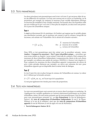 42 Analyse de données avec SPSS
3.3 TESTS PARAMÉTRIQUES
Les deux principaux tests paramétriques sont le test t et le test Z, qui ont pour objet de tes-
ter des différences de moyenne. Ces tests sont souvent mis en œuvre en marketing, car ils
permettent, par exemple, de comparer la moyenne d’une variable dépendante métrique
en fonction des modalités d’une variable nominale. On formule alors une hypothèse nulle
qui sera vériﬁée par le test t ou le test Z. Pour plus de simplicité, ces deux tests sont présen-
tés ici pour des échantillons uniques.
Test t
Le test t est directement lié à la statistique t de Student, qui suppose que la variable adopte
une distribution normale, que la moyenne soit connue et que la variance, lorsqu’elle est
inconnue, soit estimée sur l’échantillon. On le calcule de la manière suivante :
Dans SPSS, ce test paramétrique peut être estimé avec la procédure suivante : menu
Analyse > Comparer les moyennes > Test T pour échantillon unique…, procédure que
nous avons utilisée au chapitre 1 pour estimer l’intervalle de conﬁance. Pour comparer les
moyennes de deux échantillons indépendants (comparaison des clients et des non-clients
par exemple), on utilisera une analyse de variance (ANOVA) à 1 facteur (voir chapitre 4).
Pour comparer les moyennes de deux échantillons appariés (comparaison de relevés de
prix à deux périodes distinctes par exemple), on suivra une extension du test t pour
échantillons appariés qui est disponible dans la même boîte de dialogue.
Test Z
Le test Z peut être mis en place lorsque la variance de l’échantillon est connue. La valeur
de Z s’obtient par la formule suivante :
Z = où : est l’écart type de la population
Ce test peut également être étendu pour tester des proportions.
3.4 TESTS NON PARAMÉTRIQUES
Les tests non paramétriques sont souvent mis en œuvre dans la pratique en marketing : ils
s’appliquent aux variables qualitatives et s’avèrent relativement performants sur de petits
échantillons, même s’ils sont moins puissants que les tests paramétriques. Voici les princi-
paux tests paramétriques présentés ici : un test d’ajustement (le test de Kolmogorov-
Smirov), des tests de comparaison d’échantillons indépendants (le test U de Mann-
Whitney et le test de la médiane), ainsi que des tests de comparaison d’échantillons
appariés (le test de Wilcoxon, le test du signe et le test de McNemar).
• Test de Kolmogorov-Smirov (K-S)
t =
: moyenne de l’échantillon
Où : : moyenne de la variable
: variance de l’échantillon
X sX
−( )µ /
Livre spss.book Page 42 Vendredi, 25. janvier 2008 12:04 12
 