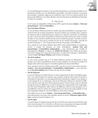 43Décrire les données
2Chapitre
Le test de Kolmogorov-Smirov est un test dit d’ajustement, car il permet d’établir si une
population donnée suit une distribution particulière (normale, uniforme ou poisson
par exemple), condition exigée par de nombreux tests. Le K-S est calculé à partir de la
plus grande différence (en valeur absolue) entre les fonctions de distribution théorique
et observée cumulées :
K = Max |Ai-Oi|
Le K-S pour un échantillon s’obtient dans SPSS à partir du menu Analyse > Tests non
paramétriques > K-S à 1 échantillon…
• Test U de Mann-Whitney
Le test de Mann-Whitney permet de vériﬁer que deux échantillons (ou groupes) pro-
viennent bien de la même population. On peut l’utiliser, par exemple, pour comparer
les réponses dans un département par rapport aux réponses nationales. La statistique
du test U réunit les deux échantillons et ordonne les observations par ordre croissant
de taille. Le test calcule le nombre de fois où un résultat du groupe 1 précède un résul-
tat du groupe 2, ainsi que le nombre de fois où un résultat du groupe 2 précède un
résultat du groupe 1. U est d’autant plus petit que les groupes sont différents.
Pour calculer le U de Mann-Whitney dans SPSS, il faut d’abord déﬁnir la variable qui
servira à scinder les données en deux échantillons : Analyse > Test non
paramétrique > 2 échantillons indépendants…, puis sélectionner une variable de
regroupement (Facteur) et cliquer sur Déﬁnir les niveaux. Pour déﬁnir les groupes,
vous devez indiquer les valeurs pour le groupe 1 et celles pour le groupe 2. Sélectionnez
ensuite le test U de Mann-Whitney dans la boîte de dialogue.
• Test de la médiane
Ce test, moins puissant que le U de Mann-Whitney, permet de déterminer si deux
groupes sont issus de populations ayant la même médiane, en estimant la position de
chaque observation par rapport à la médiane globale des deux échantillons.
Pour calculer le test de la médiane dans SPSS, vous devez suivre la procédure suivante :
Analyse > Test non paramétrique > K échantillons indépendants…, puis sélection-
ner le test de la médiane dans le menu du type de test envisagé.
• Test de Wilcoxon
Le test de Wilcoxon est utilisé dans le cas de la comparaison de deux échantillons appa-
riés, c’est-à-dire lorsque l’on souhaite, par exemple, comparer deux types de réponses :
avant/après l’exposition à un message publicitaire, attitude par rapport à une marque A
et une marque B, etc. La statistique z du test de Wilcoxon s’obtient en calculant la diffé-
rence entre les scores des deux observations par paires d’observations, puis en calculant
le rang de toutes les différences, et enﬁn la somme des rangs positifs et des rangs néga-
tifs. On rejette l’hypothèse nulle (absence de différence entre les deux groupes) s’il y a
une différence entre la somme des rangs positifs et la somme des rangs négatifs. Le sens
de la statistique indique le sens de la différence de la paire examinée.
Dans SPSS, ouvrez le menu Analyse > Test non paramétrique > 2 échantillons liés…,
puis sélectionnez le test que vous souhaitez mettre en œuvre (Wilcoxon, Signe, McNe-
mar), comme le montre la ﬁgure 2.16.
• Test du signe
Le test du signe est relativement proche du test de Wicoxon, mais il est plus limité et par
suite moins puissant. Il ne s’attache en effet qu’à une comparaison des signes des diffé-
rences, sans procéder à un classement comme le fait le test de Wilcoxon.
Livre spss.book Page 43 Vendredi, 25. janvier 2008 12:04 12
 