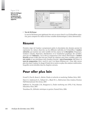 44 Analyse de données avec SPSS
• Test de McNemar
Le test de McNemar peut également être mis en œuvre dans le cas d’échantillons appa-
riés, pour comparer les valeurs de deux variables dichotomiques (à deux dimensions).
Résumé
Première étape de l’analyse à proprement parler, la description des données permet de
représenter les valeurs observées sur les différents individus de l’échantillon. L’analyse
univariée, qui examine une seule variable à la fois, repose sur la description (fréquences,
tendance centrale, dispersion, distribution) et la visualisation graphique des variables,
ainsi que sur l’inférence, c’est-à-dire la comparaison à des valeurs déterminées. L’analyse
bivariée permet d’aller plus loin par l’étude des relations entre deux variables, grâce aux
tris croisés et aux principaux tests d’analyse bivariée : tests d’association (khi-deux) et
tests de comparaison (test t, test K-S, test U de Mann-Whitney, etc.). Pour aller encore
plus loin dans l’analyse, le chargé d’étude devra mettre en place des analyses multivariées,
lesquelles seront abordées dans les chapitres suivants.
Pour aller plus loin
Evrard Y., Pras B., Roux E., Market. Études et recherche en marketing, Nathan, Paris, 2003.
Hair J. F., Anderson R. E., Tatham R. L., Black W. C., Multivariate Data Analysis, Prentice
Hall International, New Jersey, 2007.
Malhotra N., Decaudin J. M., Bouguerra A., Études marketing avec SPSS, 5e éd., Pearson
Education, Paris, 2007.
Tenenhaus M., Méthodes statistiques en gestion, Dunod, Paris, 2006.
Figure 2.16
Boîte de dialogue
des tests de
comparaison de
deux échantillons
appariés.
Livre spss.book Page 44 Vendredi, 25. janvier 2008 12:04 12
 