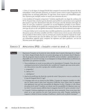 46 Analyse de données avec SPSS
* Solution 1. Dans ce cas de ﬁgure, le chargé d’étude doit comparer la moyenne des réponses de deux
échantillons à deux périodes distinctes, en d’autres termes avant et après l’exposition du
produit dans un message publicitaire. Il s’agit donc d’une mesure sur échantillons appa-
riés. Il pourra, par exemple, mettre en œuvre une extension du test t.
2. Les résultats de l’enquête comportent 7 résultats signiﬁcatifs à un degré de conﬁance de
95 %. On peut donc conclure que les abonnés ayant préféré la concurrence sont en général
plus jeunes et que leur abonnement était plus récent que celui des abonnés interrogés. En
outre, ils sont plus nombreux à posséder un second téléphone portable et sont relative-
ment moins satisfaits de la qualité des communications, des options de leur abonnement
ainsi que du prix et du coût global mensuel de l’abonnement que les abonnés interrogés.
3. On peut réaliser un tri croisé des deux variables qualitatives et procéder à un test de khi-
deux pour savoir si les deux variables sont liées. Comme nous n’avons aucune information
sur le nombre d’observations, nous ne sommes pas certains de pouvoir respecter la condi-
tion de 5 observations par case du tableau. En outre, il est possible de procéder à un test
sur échantillons appariés pour comparer les réponses aux deux questions : un test de
Wicoxon serait alors approprié.
EXERCICE 2 APPLICATIONS SPSS : L’ENQUÊTE « POINT DE VENTE » 2
• Énoncé Reprenons l’enquête sur le point de vente abordée dans la partie théorique de ce chapi-
tre. Notre chargé d’étude cherche à en savoir davantage sur les données dont il dispose.
Aﬁn de progresser dans la maîtrise de l’outil SPSS, ouvrez le ﬁchier « pointdevente.sav »
disponible sur le site de l’ouvrage, et accompagnez le chargé d’étude dans sa réﬂexion en
répondant aux questions suivantes.
1. Nous souhaitons en savoir un peu plus sur les répondants à l’enquête. Vous devez par
conséquent poursuivre la description des variables de l’enquête que nous avons amor-
cée. Que pouvez-vous dire à propos des variables suivantes :
a. progradio?
b. édition TV?
c. rubrikpress?
2. Quel est le proﬁl type du client de ce point de vente? Que pouvez-vous en conclure sur
le type de magasin dont il s’agit?
3. L’enseigne mise sur ses clients les plus ﬁdèles. L’équipe du magasin considère en effet
que les clients ayant la plus forte intention d’effectuer leurs achats dans le magasin
sont également ceux qui sont susceptibles de dépenser le plus. L’équipe a-t-elle raison
de penser de la sorte? Combien ces clients sont-ils susceptibles de dépenser pour un
tee-shirt? Les prix moyens afﬁchés dans le magasin étant de 9 €, qu’en concluez-vous?
4. L’enquête s’intéresse également aux goûts des clients potentiels. Nous avons lancé des
pistes en ce qui concerne les prix, mais pouvez-vous aider l’équipe marketing du
magasin à choisir la bonne musique d’ambiance : plutôt rock ou plutôt classique?
Livre spss.book Page 46 Vendredi, 25. janvier 2008 12:04 12
 