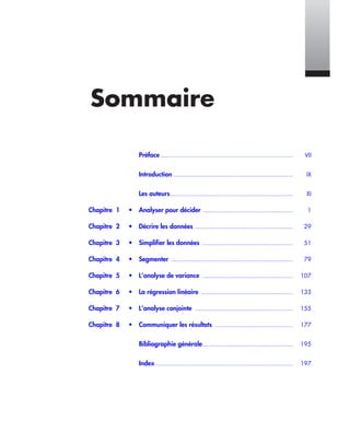 Sommaire
VSommaire
Préface ......................................................................... VII
Introduction .................................................................. IX
Les auteurs.................................................................... XI
Chapitre 1 • Analyser pour décider .................................................. 1
Chapitre 2 • Décrire les données ...................................................... 29
Chapitre 3 • Simplifier les données .................................................. 51
Chapitre 4 • Segmenter ................................................................... 79
Chapitre 5 • L’analyse de variance .................................................. 107
Chapitre 6 • La régression linéaire ................................................... 133
Chapitre 7 • L’analyse conjointe ...................................................... 155
Chapitre 8 • Communiquer les résultats ........................................... 177
Bibliographie générale.................................................. 195
Index ............................................................................ 197
Livre spssTDM.fm Page V Vendredi, 25. janvier 2008 3:06 15
 