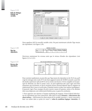 48 Analyse de données avec SPSS
Nous appelons AGE la nouvelle variable créée. On peut maintenant calculer l’âge moyen
des répondants (voir ﬁgure 2.20).
Décrivons maintenant les revenus ainsi que le niveau d’études des répondants (voir
ﬁgures 2.21 et 2.22).
Pour conclure rapidement, on peut dire que l’âge moyen du répondant est de 39,33 ans, qu’il
s’agit de ménages aisés (seuls 29 % des foyers gagnent moins de 50 000 € annuels), ayant fait
des études supérieures (plus de 80 % ont au moins une licence).Si l’on complète en incorpo-
rant les éléments vus dans la partie cours, on peut également dire qu’il s’agit aussi bien
d’hommes que de femmes, et que le montant moyen mensuel dépensé dans le magasin est
relativement élevé (pour en savoir plus, il faudrait mettre en place une analyse typologique).
Il pourrait s’agir d’une enseigne de prêt-à-porter moyen de gamme, même si les données
dont nous disposons sont relativement limitées pour ce genre de conclusion.
3. Pour apporter une réponse à l’équipe marketing du magasin, il faut d’abord sélection-
ner les répondants qui nous intéressent. Allez dans le menu Données > Sélectionner des
observations… Sélectionnez les observations de la variable intention (« Seriez-vous prêt à
faire vos achats dans ce point de vente? ») selon la condition logique : intention = 5
Figure 2.19
Boîte de dialogue
Calculer une
variable.
Figure 2.20
Âge des
répondants.
Figure 2.21
Revenus des
répondants.
Livre spss.book Page 48 Vendredi, 25. janvier 2008 12:04 12
 