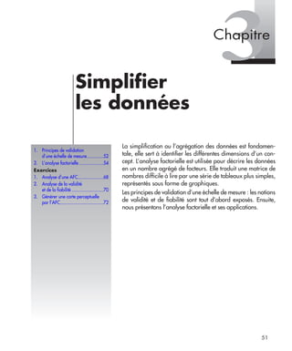 51
3Simpliﬁer
les données
La simpliﬁcation ou l’agrégation des données est fondamen-
tale, elle sert à identiﬁer les différentes dimensions d’un con-
cept. L’analyse factorielle est utilisée pour décrire les données
en un nombre agrégé de facteurs. Elle traduit une matrice de
nombres difﬁcile à lire par une série de tableaux plus simples,
représentés sous forme de graphiques.
Les principes de validation d’une échelle de mesure : les notions
de validité et de ﬁabilité sont tout d’abord exposés. Ensuite,
nous présentons l’analyse factorielle et ses applications.
1. Principes de validation
d’une échelle de mesure.............52
2. L’analyse factorielle ...................54
Exercices
1. Analyse d’une AFC....................68
2. Analyse de la validité
et de la fiabilité .........................70
3. Générer une carte perceptuelle
par l’AFC..................................72
Chapitre
syntex.fm Page 51 Vendredi, 25. janvier 2008 4:55 16
 