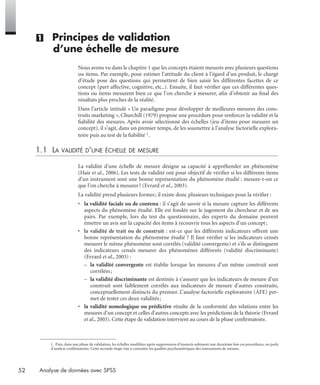 52 Analyse de données avec SPSS
(1) Principes de validation
d’une échelle de mesure
Nous avons vu dans le chapitre 1 que les concepts étaient mesurés avec plusieurs questions
ou items. Par exemple, pour estimer l’attitude du client à l’égard d’un produit, le chargé
d’étude pose des questions qui permettent de bien saisir les différentes facettes de ce
concept (part affective, cognitive, etc..). Ensuite, il faut vériﬁer que ces différentes ques-
tions ou items mesurent bien ce que l’on cherche à mesurer, aﬁn d’obtenir au ﬁnal des
résultats plus proches de la réalité.
Dans l’article intitulé « Un paradigme pour développer de meilleures mesures des cons-
truits marketing », Churchill (1979) propose une procédure pour renforcer la validité et la
ﬁabilité des mesures. Après avoir sélectionné des échelles (jeu d’items pour mesurer un
concept), il s’agit, dans un premier temps, de les soumettre à l’analyse factorielle explora-
toire puis au test de la ﬁabilité 1.
1.1 LA VALIDITÉ D’UNE ÉCHELLE DE MESURE
La validité d’une échelle de mesure désigne sa capacité à appréhender un phénomène
(Hair et al., 2006). Les tests de validité ont pour objectif de vériﬁer si les différents items
d’un instrument sont une bonne représentation du phénomène étudié : mesure-t-on ce
que l’on cherche à mesurer? (Evrard et al., 2003).
La validité prend plusieurs formes; il existe donc plusieurs techniques pour la vériﬁer :
• la validité faciale ou de contenu : il s’agit de savoir si la mesure capture les différents
aspects du phénomène étudié. Elle est fondée sur le jugement du chercheur et de ses
pairs. Par exemple, lors du test du questionnaire, des experts du domaine peuvent
émettre un avis sur la capacité des items à recouvrir tous les aspects d’un concept;
• la validité de trait ou de construit : est-ce que les différents indicateurs offrent une
bonne représentation du phénomène étudié ? Il faut vériﬁer si les indicateurs censés
mesurer le même phénomène sont corrélés (validité convergente) et s'ils se distinguent
des indicateurs censés mesurer des phénomènes différents (validité discriminante)
(Evrard et al., 2003) :
– la validité convergente est établie lorsque les mesures d’un même construit sont
corrélées;
– la validité discriminante est destinée à s’assurer que les indicateurs de mesure d’un
construit sont faiblement corrélés aux indicateurs de mesure d’autres construits,
conceptuellement distincts du premier. L’analyse factorielle exploratoire (AFE) per-
met de tester ces deux validités;
• la validité nomologique ou prédictive résulte de la conformité des relations entre les
mesures d’un concept et celles d’autres concepts avec les prédictions de la théorie (Evrard
et al., 2003). Cette étape de validation intervient au cours de la phase conﬁrmatoire.
1. Puis, dans une phase de validation, les échelles modifiées après suppressions d’énoncés subissent une deuxième fois ces procédures, on parle
d’analyse confirmatoire. Cette seconde étape vise à connaître les qualités psychométriques des instruments de mesure.
Livre spss.book Page 52 Vendredi, 25. janvier 2008 12:04 12
 