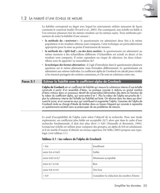 53Simplifier les données
3Chapitre
1.2 LA FIABILITÉ D’UNE ÉCHELLE DE MESURE
La ﬁabilité correspond au degré avec lequel les instruments utilisés mesurent de façon
constante le construit étudié (Evrard et al., 2003). Par conséquent, une échelle est ﬁdèle si
l’on retrouve plusieurs fois les mêmes résultats sur les mêmes sujets. Trois méthodes per-
mettent de tester la ﬁabilité d’une mesure :
• la méthode du « test/retest » : le questionnaire est administré deux fois à la même
population et les résultats obtenus sont comparés. Cette technique est particulièrement
appropriée pour la mise au point d’instrument de mesure;
• la méthode du « Split half », ou des deux moitiés : le questionnaire est administré au
même moment à des échantillons différents (l’échantillon est scindé en deux) et les
résultats sont comparés. Il existe cependant un risque de sélection; les deux échan-
tillons sont-ils appariés? se ressemblent-ils?
• la technique des formes alternatives : il s’agit d’introduire dans le questionnaire plusieurs
questions sur le même phénomène mais formulées différemment. Le questionnaire est
administré aux mêmes individus.Le coefﬁcient alpha de Cronbach est calculé pour vériﬁer
si les énoncés partagent des notions communes, et s’ils sont en cohérence entre eux.
* Focus 3.1 • Estimer la ﬁabilité avec le coefﬁcient alpha de Cronbach
L’alpha de Cronbach est un coefﬁcient de ﬁabilité qui mesure la cohérence interne d’une échelle
construite à partir d’un ensemble d’items. La pratique consiste à réduire un grand nombre
d’items initiaux dans un processus itératif de conservation/élimination des items en fonction de
la valeur du coefﬁcient alpha, qui varie entre 0 et 1. Plus la valeur de l’alpha est proche de 1,
plus la cohérence interne de l’échelle (sa ﬁabilité) est forte. On élimine donc les items qui dimi-
nuent le score, et on conserve ceux qui contribuent à augmenter l’alpha. L’examen de l’alpha de
Cronbach évite au chargé d’étude de tomber dans un travers fréquent qui consiste à reprendre
un questionnaire existant sans se préoccuper de ses problèmes de mesure.
Le seuil d’acceptabilité de l’alpha varie selon l’objectif de la recherche. Pour une étude
exploratoire, un coefﬁcient plus faible est acceptable (0,7) alors que dans le cadre d’une
recherche fondamentale, il doit être plus élevé (> 0,8) (Nunnally et Bernstein, 1994).
Lorsqu’une échelle est utilisée pour comparer des groupes, un alpha de 0,8 est satisfaisant,
et il est inutile d’essayer d’obtenir un niveau supérieur. De Vellis (2003) propose une typo-
logie (voir tableau 3.1).
Tableau 3.1 : Les valeurs de l’alpha de Cronbach
< 0,6 Insufﬁsant
entre 0,6 et 0,65 Faible
entre 0,65 et 0,7 Minimum acceptable
entre 0,7 et 0,8 Bon
entre 0,8 et 0,9 Très bon
> 0,9 Considérer la réduction du nombre d’items
Livre spss.book Page 53 Vendredi, 25. janvier 2008 12:04 12
 