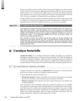 54 Analyse de données avec SPSS
Il existe une relation entre le nombre d’items et la valeur de l’alpha : un nombre restreint
d’items (de deux à trois) donne un alpha généralement plus faible (0,6) qu’une mesure de
quatre énoncés (0,7). Au-delà de 0,9, l’alpha risque, en revanche, de traduire davantage
une redondance inter-items, appauvrissant ainsi le domaine conceptuel étudié (Peterson,
1995). Il est, par conséquent, recommandé de ne pas dépasser le seuil de 0,9.
Le logiciel SPSS fournit les niveaux du coefﬁcient d’alpha de l’échelle lorsque chaque item
est supprimé. Les items dont la suppression améliore sensiblement le coefﬁcient ne sont
généralement pas retenus si la validité de contenu ne s’en trouve pas amoindrie.
* Focus 3.2 • Le traitement des items inversés
La conception d’un questionnaire demande des précautions (plusieurs items, non-réponse pos-
sible, clarté de la question, ordre des questions, etc.) car la formulation des questions peut
inﬂuencer la mesure d’un concept. L’inversion d’item est souvent employée pour s’assurer de la
validité et de la ﬁabilité de la mesure (par exemple, la satisfaction à l’égard d’un service est
mesurée par un item : « je suis pleinement satisfait par ce service » et un autre, inversé, « ce
service ne me satisfait pas pleinement »).
Nous cherchons à évaluer dans quelle mesure les items utilisés sont de bons indicateurs des
concepts qu’ils sont censés mesurer. Pour cela, il est généralement conseillé de réaliser une
analyse factorielle exploratoire pour vériﬁer que les items se « regroupent » bien de la manière
prévue, et de calculer ensuite le coefﬁcient alpha de Cronbach qui évalue la ﬁabilité de chaque
échelle (Churchill, 1979).
(2) L’analyse factorielle
L’analyse factorielle est une méthode exploratoire d’analyse des tableaux de contingence
développée essentiellement par J.-P. Benzecri durant la période 1970-1990. Elle désigne un
ensemble de méthodes statistiques multivariées dont le principal objectif est de déﬁnir la
structure des corrélations entre un grand nombre de variables (par exemple, les réponses à
un questionnaire) en déterminant un ensemble de dimensions communes appelés facteurs.
2.1 LES UTILISATIONS DE L’ANALYSE FACTORIELLE
L’analyse factorielle sert à identiﬁer les dimensions de la structure et à déterminer dans
quelle mesure chaque variable peut expliquer chaque dimension.
Les deux objectifs de l’analyse factorielle sont :
• Résumer les données. L’analyse factorielle fait ressortir les dimensions sous-jacentes
qui, une fois interprétées, décrivent les données de manière synthétique.
• Réduire les données. Elle calcule des scores pour chaque dimension et les substitue aux
variables originelles.
Alors que dans les autres méthodes (régressions, analyse de variance, etc.) les variables
sont considérées comme des variables soit dépendantes, soit indépendantes, dans l’analyse
factorielle, toutes les variables sont considérées chacune par rapport aux autres. Les fac-
teurs sont formés pour maximiser l’explication de l’ensemble des variables et non pour
prédire des variables dépendantes. Dès lors, l’analyse factorielle est appropriée dans une
optique exploratoire (analyse factorielle exploratoire ou AFE).
Livre spss.book Page 54 Vendredi, 25. janvier 2008 12:04 12
 