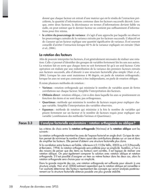 58 Analyse de données avec SPSS
donné que chaque facteur est extrait d’une matrice qui est le résidu de l’extraction pré-
cédente, la quantité d’informations contenue dans les facteurs successifs décroît. Lors-
que, entre deux facteurs, la décroissance en termes d’informations devient faible ou
nulle, on peut estimer que le dernier facteur ne contient pas sufﬁsamment d’informa-
tions pour être retenu.
• le critère du pourcentage de variance : il s’agit d’une approche par laquelle on observe
les pourcentages cumulés de la variance extraite par les facteurs successifs. L’objectif est
de s’assurer qu’un facteur explique une quantité signiﬁcative de variance. Il est souvent
conseillé d’arrêter l’extraction lorsque 60 % de la variance expliquée est extraite (Hair
et al., 2006).
La rotation des facteurs
Aﬁn de pouvoir interpréter les facteurs, il est généralement nécessaire de réaliser une rota-
tion. Celle-ci permet d’identiﬁer des groupes de variables fortement liés les uns aux autres.
La rotation fait en sorte que chaque item ne soit fortement lié qu’à un seul facteur. Cette
opération est réalisée par une redistribution de la variance des premiers facteurs extraits
aux facteurs successifs, aﬁn d’aboutir à une structure factorielle plus simple (Hair et al.,
2006). Lorsque les axes sont maintenus à 90 degrés, on parle de rotation orthogonale;
lorsque les axes ne sont pas contraints à être indépendants, on parle de rotation oblique.
Il existe plusieurs méthodes de rotation :
• Varimax : rotation orthogonale qui minimise le nombre de variables ayant de fortes
corrélations sur chaque facteur. Simpliﬁe l’interprétation des facteurs.
• Oblimin direct : rotation oblique, c’est-à-dire dans laquelle les axes se positionnent en
fonction des items et ne sont donc pas orthogonaux.
• Quartimax : méthode qui minimise le nombre de facteurs requis pour expliquer cha-
que variable. Simpliﬁe l’interprétation des variables observées.
• Equamax : méthode de rotation qui minimise à la fois le nombre de variables qui
pèsent fortement sur un facteur et le nombre de facteurs requis pour expliquer une
variable (combinaison des méthodes Varimax et Quartimax).
* Focus 3.3 • L’analyse factorielle exploratoire : rotation orthogonale ou oblique?
Les critères de choix entre la rotation orthogonale (Varimax) et la rotation oblique sont les
suivants :
La rotation orthogonale maintient les axes de l’espace factoriel en angle droit. Ce type de rota-
tion permet de minimiser le nombre d’items ayant des contributions élevées sur un axe et donc
de simpliﬁer les facteurs. Elle permet d’obtenir une structure factorielle plus claire.
Si la corrélation entre facteurs est faible, inférieure à 0,15 (De Vellis, 2003) ou à 0,3 (Nunnally
et Bernstein, 1994), la rotation orthogonale sera préférée pour sa simplicité. Toutefois, si l’on a
des raisons de penser que des items ou facteurs sont corrélés, il est logique de réaliser une
rotation oblique. On peut également comparer la solution avec rotation oblique et rotation
orthogonale. S’il est possible d’assigner un item au même facteur dans les deux cas, alors la
rotation orthogonale sera choisie pour sa simplicité.
Dans la grande majorité des cas, une rotation orthogonale est sufﬁsante pour aboutir à une
structure simple. Hair et al. (2006) estiment cependant que la rotation oblique est conseillée si
l’on souhaite déterminer des facteurs représentant des concepts qui seront analysés postérieu-
rement car la structure factorielle obtenue possède une plus grande stabilité.
Livre spss.book Page 58 Vendredi, 25. janvier 2008 12:04 12
 