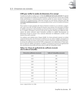 59Simplifier les données
3Chapitre
2.3 L’ÉPURATION DES DONNÉES
L’AFE pour vériﬁer le nombre de dimensions d’un concept
L’analyse factorielle est utilisée pour vériﬁer la validité de trait ou de construit. Il s’agit de
tester et de puriﬁer les échelles d’un questionnaire. L’AFE permet de s’assurer que l’échelle
évalue précisément et exclusivement le construit qu’elle est censée mesurer. Lorsque le
construit est unidimensionnel, l’AFE fera ressortir un seul facteur, plusieurs pour les
construits multidimensionnels. Il est aussi possible de ﬁxer a priori le nombre de facteurs
sous SPSS.
Nous traitons ici de la question des items et facteurs à retenir ou, au contraire, à suppri-
mer, suite à une AFE. En effet, lorsque les facteurs sont extraits, il est nécessaire d’évaluer
la validité convergente et discriminante au niveau de l’item ainsi que la ﬁabilité des échel-
les. La validité convergente concerne le fait que les réponses obtenues par différents indi-
cateurs du même construit soient fortement corrélées; la validité discriminante est
démontrée lorsque la mesure d’un construit déterminé est faiblement corrélée à une
mesure d’un autre construit.
Ces analyses sont réalisées pour chaque échelle. Les items présumés mesurer un même
construit doivent donc être fortement corrélés les uns aux autres (validité convergente) et
faiblement corrélés aux items censés mesurer d’autres construits (validité discriminante).
Le niveau du coefﬁcient structurel de l’AFE (composante) sert à déterminer si l’item satis-
fait au critère de validité convergente. Le tableau 3.4 présente les niveaux de signiﬁcativité
des contributions factorielles des items selon la taille de l’échantillon étudié.
Source : adapté de Hair et al., 2006.
Tableau 3.4 : Niveau de signiﬁcativité des coefﬁcients structurels
selon la taille de l’échantillon
Niveau des coefﬁcients structurels Taille de l’échantillon nécessaire
0,30 350
0,35 250
0,40 200
0,45 150
0,50 120
0,55 100
0,60 85
0,65 70
0,70 60
0,75 50
Livre spss.book Page 59 Vendredi, 25. janvier 2008 12:04 12
 