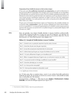 60 Analyse de données avec SPSS
L’épuration d’une échelle de mesure se fait en deux temps :
D’une part, pour les coefﬁcients structurels ou composantes, un seuil est déterminé en
fonction de la taille de l’échantillon. Par exemple, pour un test d’échelle sur un échantillon
de 200 individus, un seuil de 0,40 sera retenu. Pour les échelles multidimensionnelles, sont
éliminés les items dont les poids factoriels sont supérieurs à 0,30 sur plusieurs facteurs et
ceux n’ayant aucune contribution supérieure ou égale à 0,50 sur l’une des composantes
principales identiﬁées. Ces seuils peuvent aussi varier en fonction de la taille de l’échan-
tillon (Hair et al., 2006).
D’autre part, la formation des facteurs repose sur l’importance des variables initiales sur
ces facteurs. Les « communalités » (part de variance expliquée par l’item) doivent dépas-
ser 0,5 et si possible 0,7. Le niveau de représentation est considéré comme moyen pour un
seuil de 0,40, bon pour un seuil de 0,65 et excellent lorsque la communalité dépasse 0,80
(Evrard et al., 2003).
SPSS Dans cet exemple, nous testons l’échelle destinée à mesurer l’ambition professionnelle.
Cette échelle unidimensionnelle de 10 items est issue de la littérature. Les réponses aux
questions sont collectées grâce à une échelle de Likert à cinq échelons allant de « Pas du
tout d’accord » à « Tout à fait d’accord » (voir tableau 3.5).
1. Le r signiﬁe que cet item est inversé.
Les 10 items sont, dans un premier temps, soumis à une analyse factorielle exploratoire
(méthode de l’ACP), aﬁn de vériﬁer la structure du construit mesuré. Cette échelle est testée
avec un échantillon de 106 individus.
Ouvrez le ﬁchier « challenge » 1. Allez dans le menu Analyse > Positionnement > Analyse
factorielle. Une boîte de dialogue apparaît (voir ﬁgure 3.2).
Tableau 3.5 : Exemple de l’échelle destinée à mesurer l’ambition
Item 1 - J’aimerais avoir un poste plus important et que les autres m’envient.
Item 2 - J’aime bien discuter avec des gens importants.
Item 3 - Je veux être une personne importante dans la communauté.
Item 4 - J’admire beaucoup les gens qui ont gravi les échelons et sont au sommet.
Item 5r1 - Si j’avais sufﬁsamment d’argent, je ne travaillerais plus*.
Item 6 - Même si je gagnais beaucoup d’argent au jeu, je continuerais à exercer mon métier.
Item 7r - Si je pouvais toucher le chômage, je préférerais ne pas travailler*.
Item 8 - J’aime être admiré(e) pour ma réussite.
Item 9r - Je n’aime pas être remarqué(e)*.
Item 10 - J’aime que des employés me demandent conseil.
1. Vous trouverez ce fichier à l’adresse : http://www.pearsoneducation.fr.
Livre spss.book Page 60 Vendredi, 25. janvier 2008 12:04 12
 