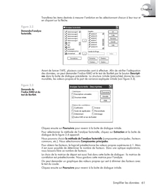 61Simplifier les données
3Chapitre
Transférez les items destinés à mesurer l’ambition en les sélectionnant chacun à leur tour et
en cliquant sur la ﬂèche.
Avant de lancer l’AFE, plusieurs commandes sont à effectuer. Aﬁn de vériﬁer l’adéquation
des données, on peut demander l’indice KMO et le test de Bartlett par le bouton Descripti-
ves dans la boîte de dialogue précédente. La structure initiale (précochée) donne les com-
munalités, les valeurs propres et la part de variance expliquée initiale (voir ﬁgure 3.3).
Cliquez ensuite sur Poursuivre pour revenir à la boîte de dialogue initiale.
Pour sélectionner la méthode de l’analyse factorielle, cliquez sur Extraction et la boîte de
dialogue de la ﬁgure 3.4 apparaît.
Nous pouvons choisir la méthode de l’analyse factorielle (composantes principales; facteurs
communs, etc.). Nous sélectionnons Composantes principales.
Pour obtenir les facteurs, le logiciel présélectionne les valeurs propres supérieures à 1. Mais
il est aussi possible de déterminer le nombre de facteurs. Dans une optique exploratoire,
nous laissons libre ce nombre de facteurs.
Le choix de la matrice de départ est aussi ﬁxé dans cette boîte de dialogue : la matrice de
corrélation est présélectionnée. Nous gardons cette matrice pour l’analyse.
On peut demander un graphique des valeurs propres qui sert à éliminer des facteurs avec
le test du coude.
Cliquez ensuite sur Poursuivre pour revenir à la boîte de dialogue initiale.
Figure 3.2
Demanded’analyse
factorielle.
Figure 3.3
Demande de
l’indice KMO et du
test de Bartlett.
Livre spss.book Page 61 Vendredi, 25. janvier 2008 12:04 12
 