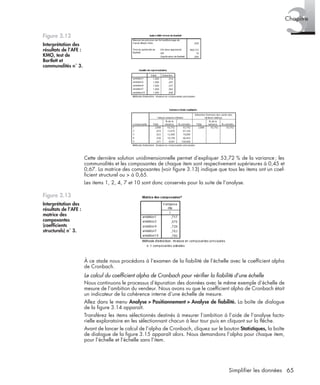 65Simplifier les données
3Chapitre
Cette dernière solution unidimensionnelle permet d’expliquer 53,72 % de la variance; les
communalités et les composantes de chaque item sont respectivement supérieures à 0,45 et
0,67. La matrice des composantes (voir ﬁgure 3.13) indique que tous les items ont un coef-
ﬁcient structurel ou > à 0,65.
Les items 1, 2, 4, 7 et 10 sont donc conservés pour la suite de l’analyse.
À ce stade nous procédons à l’examen de la ﬁabilité de l’échelle avec le coefﬁcient alpha
de Cronbach.
Le calcul du coefﬁcient alpha de Cronbach pour vériﬁer la ﬁabilité d’une échelle
Nous continuons le processus d’épuration des données avec le même exemple d’échelle de
mesure de l’ambition du vendeur. Nous avons vu que le coefﬁcient alpha de Cronbach était
un indicateur de la cohérence interne d’une échelle de mesure.
Allez dans le menu Analyse > Positionnement > Analyse de ﬁabilité. La boîte de dialogue
de la ﬁgure 3.14 apparaît.
Transférez les items sélectionnés destinés à mesurer l’ambition à l’aide de l’analyse facto-
rielle exploratoire en les sélectionnant chacun à leur tour puis en cliquant sur la ﬂèche.
Avant de lancer le calcul de l’alpha de Cronbach, cliquez sur le bouton Statistiques, la boîte
de dialogue de la ﬁgure 3.15 apparaît alors. Nous demandons l’alpha pour chaque item,
pour l’échelle et l’échelle sans l’item.
Figure 3.12
Interprétation des
résultats de l’AFE :
KMO, test de
Bartlett et
communalités n˚ 3.
Figure 3.13
Interprétation des
résultats de l’AFE :
matrice des
composantes
(coefﬁcients
structurels) n˚ 3.
Livre spss.book Page 65 Vendredi, 25. janvier 2008 12:04 12
 