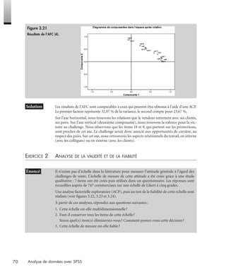 70 Analyse de données avec SPSS
* Solution Les résultats de l’AFC sont comparables à ceux qui peuvent être obtenus à l’aide d’une ACP.
Le premier facteur représente 32,97 % de la variance, le second compte pour 23,67 %.
Sur l’axe horizontal, nous trouvons les relations que le vendeur entretient avec ses clients,
ses pairs. Sur l’axe vertical (deuxième composante), nous trouvons la valence pour la vic-
toire au challenge. Nous observons que les items 18 et 9, qui portent sur les promotions,
sont proches de cet axe. Le challenge serait donc associé aux opportunités de carrière, au
respect des pairs. Sur cet axe, nous retrouvons les aspects relationnels du travail, en interne
(avec les collègues) ou en externe (avec les clients).
EXERCICE 2 ANALYSE DE LA VALIDITÉ ET DE LA FIABILITÉ
• Énoncé Il n’existe pas d’échelle dans la littérature pour mesurer l’attitude générale à l’égard des
challenges de vente. L’échelle de mesure de cette attitude a été créée grâce à une étude
qualitative : 7 items ont été créés puis utilisés dans un questionnaire. Les réponses sont
recueillies auprès de 747 commerciaux sur une échelle de Likert à cinq grades.
Une analyse factorielle exploratoire (ACP), puis un test de la ﬁabilité de cette échelle sont
réalisés (voir ﬁgures 3.22, 3.23 et 3.24).
À partir de ces analyses, répondez aux questions suivantes :
1. Cette échelle est-elle multidimensionnelle?
2. Faut-il conserver tous les items de cette échelle?
Sinon quel(s) item(s) élimineriez-vous? Comment prenez-vous cette décision?
3. Cette échelle de mesure est-elle ﬁable?
Figure 3.21
Résultats de l’AFC (4).
Livre spss.book Page 70 Vendredi, 25. janvier 2008 12:04 12
 
