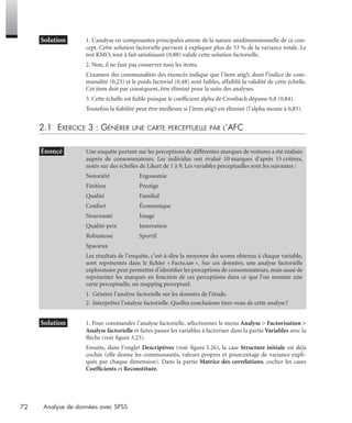 72 Analyse de données avec SPSS
* Solution 1. L’analyse en composantes principales atteste de la nature unidimensionnelle de ce con-
cept. Cette solution factorielle parvient à expliquer plus de 53 % de la variance totale. Le
test KMO, tout à fait satisfaisant (0,88) valide cette solution factorielle.
2. Non, il ne faut pas conserver tous les items.
L’examen des communalités des énoncés indique que l’item atig5, dont l’indice de com-
munalité (0,23) et le poids factoriel (0,48) sont faibles, affaiblit la validité de cette échelle.
Cet item doit par conséquent, être éliminé pour la suite des analyses.
3. Cette échelle est ﬁable puisque le coefﬁcient alpha de Cronbach dépasse 0,8 (0,84).
Toutefois la ﬁabilité peut être meilleure si l’item atig5 est éliminé (l’alpha monte à 0,85).
2.1 EXERCICE 3 : GÉNÉRER UNE CARTE PERCEPTUELLE PAR L’AFC
* Solution 3 1. Pour commander l’analyse factorielle, sélectionnez le menu Analyse > Factorisation >
Analyse factorielle et faites passer les variables à factoriser dans la partie Variables avec la
ﬂèche (voir ﬁgure 3.25).
Ensuite, dans l’onglet Descriptives (voir ﬁgure 3.26), la case Structure initiale est déjà
cochée (elle donne les communautés, valeurs propres et pourcentage de variance expli-
qués par chaque dimension). Dans la partie Matrice des corrélations, cochez les cases
Coefﬁcients et Reconstituée.
• Énoncé Une enquête portant sur les perceptions de différentes marques de voitures a été réalisée
auprès de consommateurs. Les individus ont évalué 10 marques d’après 15 critères,
notés sur des échelles de Likert de 1 à 9. Les variables perceptuelles sont les suivantes :
Notoriété Ergonomie
Finition Prestige
Qualité Familial
Confort Économique
Nouveauté Image
Qualité-prix Innovation
Robustesse Sportif
Spacieux
Les résultats de l’enquête, c’est-à-dire la moyenne des scores obtenus à chaque variable,
sont représentés dans le ﬁchier « Facto.sav ». Sur ces données, une analyse factorielle
exploratoire peut permettre d’identiﬁer les perceptions de consommateurs, mais aussi de
représenter les marques en fonction de ces perceptions dans ce que l’on nomme une
carte perceptuelle, ou mapping perceptuel.
1. Générez l’analyse factorielle sur les données de l’étude.
2. Interprétez l’analyse factorielle. Quelles conclusions tirez-vous de cette analyse?
Livre spss.book Page 72 Vendredi, 25. janvier 2008 12:04 12
 