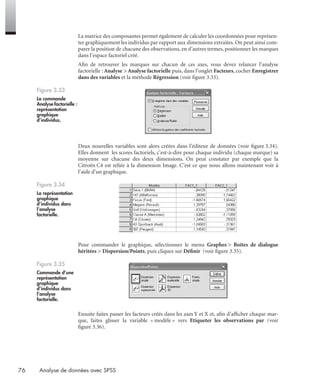 76 Analyse de données avec SPSS
La matrice des composantes permet également de calculer les coordonnées pour représen-
ter graphiquement les individus par rapport aux dimensions extraites. On peut ainsi com-
parer la position de chacune des observations, en d’autres termes, positionner les marques
dans l’espace factoriel créé.
Aﬁn de retrouver les marques sur chacun de ces axes, vous devez relancer l’analyse
factorielle : Analyse > Analyse factorielle puis, dans l’onglet Facteurs, cocher Enregistrer
dans des variables et la méthode Régression (voir ﬁgure 3.33).
Deux nouvelles variables sont alors créées dans l’éditeur de données (voir ﬁgure 3.34).
Elles donnent les scores factoriels, c’est-à-dire pour chaque individu (chaque marque) sa
moyenne sur chacune des deux dimensions. On peut constater par exemple que la
Citroën C4 est reliée à la dimension Image. C’est ce que nous allons maintenant voir à
l’aide d’un graphique.
Pour commander le graphique, sélectionnez le menu Graphes > Boîtes de dialogue
héritées > Dispersion/Points, puis cliquez sur Déﬁnir (voir ﬁgure 3.35).
Ensuite faites passer les facteurs créés dans les axes Y et X et, aﬁn d’afﬁcher chaque mar-
que, faites glisser la variable « modèle » vers Etiqueter les observations par (voir
ﬁgure 3.36).
Figure 3.33
La commande
Analyse factorielle :
représentation
graphique
d’individus.
Figure 3.34
La représentation
graphique
d’individus dans
l’analyse
factorielle.
Figure 3.35
Commande d’une
représentation
graphique
d’individus dans
l’analyse
factorielle.
Livre spss.book Page 76 Vendredi, 25. janvier 2008 12:04 12
 