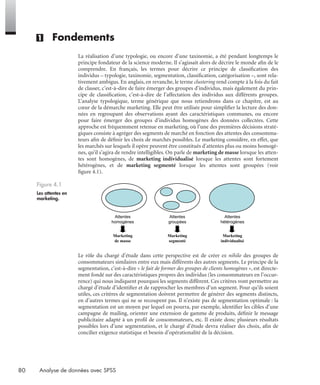 80 Analyse de données avec SPSS
(1) Fondements
La réalisation d’une typologie, ou encore d’une taxinomie, a été pendant longtemps le
principe fondateur de la science moderne. Il s’agissait alors de décrire le monde aﬁn de le
comprendre. En français, les termes pour décrire ce principe de classiﬁcation des
individus – typologie, taxinomie, segmentation, classiﬁcation, catégorisation –, sont rela-
tivement ambigus. En anglais, en revanche, le terme clustering rend compte à la fois du fait
de classer, c’est-à-dire de faire émerger des groupes d’individus, mais également du prin-
cipe de classiﬁcation, c’est-à-dire de l’affectation des individus aux différents groupes.
L’analyse typologique, terme générique que nous retiendrons dans ce chapitre, est au
cœur de la démarche marketing. Elle peut être utilisée pour simpliﬁer la lecture des don-
nées en regroupant des observations ayant des caractéristiques communes, ou encore
pour faire émerger des groupes d’individus homogènes des données collectées. Cette
approche est fréquemment retenue en marketing, où l’une des premières décisions straté-
giques consiste à agréger des segments de marché en fonction des attentes des consomma-
teurs aﬁn de déﬁnir les choix de marchés possibles. Le marketing considère, en effet, que
les marchés sur lesquels il opère peuvent être constitués d’attentes plus ou moins homogè-
nes, qu’il s’agira de rendre intelligibles. On parle de marketing de masse lorsque les atten-
tes sont homogènes, de marketing individualisé lorsque les attentes sont fortement
hétérogènes, et de marketing segmenté lorsque les attentes sont groupées (voir
ﬁgure 4.1).
Le rôle du chargé d’étude dans cette perspective est de créer ex nihilo des groupes de
consommateurs similaires entre eux mais différents des autres segments. Le principe de la
segmentation, c’est-à-dire « le fait de former des groupes de clients homogènes », est directe-
ment fondé sur des caractéristiques propres des individus (les consommateurs en l’occur-
rence) qui nous indiquent pourquoi les segments diffèrent. Ces critères vont permettre au
chargé d’étude d’identiﬁer et de rapprocher les membres d’un segment. Pour qu’ils soient
utiles, ces critères de segmentation doivent permettre de générer des segments distincts,
en d’autres termes qui ne se recoupent pas. Il n’existe pas de segmentation optimale : la
segmentation est un moyen par lequel on pourra, par exemple, identiﬁer les cibles d’une
campagne de mailing, orienter une extension de gamme de produits, déﬁnir le message
publicitaire adapté à un proﬁl de consommateurs, etc. Il existe donc plusieurs résultats
possibles lors d’une segmentation, et le chargé d’étude devra réaliser des choix, aﬁn de
concilier exigence statistique et besoin d’opérationalité de la décision.
Figure 4.1
Les attentes en
marketing.
Attentes
homogènes
Attentes
groupées
Attentes
hétérogènes
Marketing
de masse
Marketing
segmenté
Marketing
individualisé
Livre spss.book Page 80 Vendredi, 25. janvier 2008 12:04 12
 