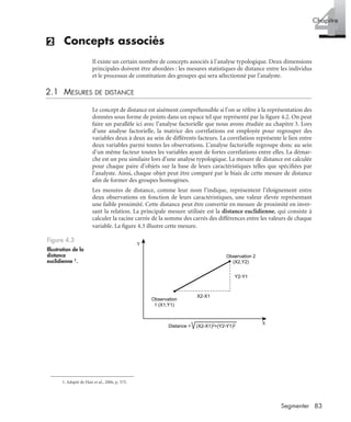 83Segmenter
4Chapitre
(2) Concepts associés
Il existe un certain nombre de concepts associés à l’analyse typologique. Deux dimensions
principales doivent être abordées : les mesures statistiques de distance entre les individus
et le processus de constitution des groupes qui sera sélectionné par l’analyste.
2.1 MESURES DE DISTANCE
Le concept de distance est aisément compréhensible si l’on se réfère à la représentation des
données sous forme de points dans un espace tel que représenté par la ﬁgure 4.2. On peut
faire un parallèle ici avec l’analyse factorielle que nous avons étudiée au chapitre 3. Lors
d’une analyse factorielle, la matrice des corrélations est employée pour regrouper des
variables deux à deux au sein de différents facteurs. La corrélation représente le lien entre
deux variables parmi toutes les observations. L’analyse factorielle regroupe donc au sein
d’un même facteur toutes les variables ayant de fortes corrélations entre elles. La démar-
che est un peu similaire lors d’une analyse typologique. La mesure de distance est calculée
pour chaque paire d’objets sur la base de leurs caractéristiques telles que spéciﬁées par
l’analyste. Ainsi, chaque objet peut être comparé par le biais de cette mesure de distance
aﬁn de former des groupes homogènes.
Les mesures de distance, comme leur nom l’indique, représentent l’éloignement entre
deux observations en fonction de leurs caractéristiques, une valeur élevée représentant
une faible proximité. Cette distance peut être convertie en mesure de proximité en inver-
sant la relation. La principale mesure utilisée est la distance euclidienne, qui consiste à
calculer la racine carrée de la somme des carrés des différences entre les valeurs de chaque
variable. La ﬁgure 4.3 illustre cette mesure.1
Figure 4.3
Illustration de la
distance
euclidienne 1.
1. Adapté de Hair et al., 2006, p. 575.
X
Y
Observation 2
(X2,Y2)
Observation
1 (X1,Y1)
Y2-Y1
X2-X1
Distance = (X2-X1)2+(Y2-Y1)2
Livre spss.book Page 83 Vendredi, 25. janvier 2008 12:04 12
 