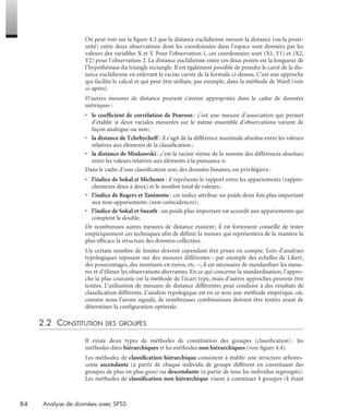 84 Analyse de données avec SPSS
On peut voir sur la ﬁgure 4.3 que la distance euclidienne mesure la distance (ou la proxi-
mité) entre deux observations dont les coordonnées dans l’espace sont données par les
valeurs des variables X et Y. Pour l’observation 1, ces coordonnées sont (X1, Y1) et (X2,
Y2) pour l’observation 2. La distance euclidienne entre ces deux points est la longueur de
l’hypothénuse du triangle rectangle. Il est également possible de prendre le carré de la dis-
tance euclidienne en enlevant la racine carrée de la formule ci-dessus. C’est une approche
qui facilite le calcul et qui peut être utilisée, par exemple, dans la méthode de Ward (voir
ci-après).
D’autres mesures de distance peuvent s’avérer appropriées dans le cadre de données
métriques :
• le coefﬁcient de corrélation de Pearson : c’est une mesure d’association qui permet
d’établir si deux variales mesurées sur le même ensemble d’observations varient de
façon analogue ou non;
• la distance de Tchebycheff : il s’agit de la différence maximale absolue entre les valeurs
relatives aux éléments de la classiﬁcation;
• la distance de Minkowski : c’est la racine nième de la somme des différences absolues
entre les valeurs relatives aux éléments à la puissance n.
Dans le cadre d’une classiﬁcation avec des données binaires, on privilégiera :
• l’indice de Sokal et Michener : il représente le rapport entre les appariements (rappro-
chements deux à deux) et le nombre total de valeurs;
• l’indice de Rogers et Tanimoto : cet indice attribue un poids deux fois plus important
aux non-appariements (non-coïncidences);
• l’indice de Sokal et Sneath : un poids plus important est accordé aux appariements qui
comptent le double.
De nombreuses autres mesures de distance existent; il est fortement conseillé de tester
empiriquement ces techniques aﬁn de déﬁnir la mesure qui représentera de la manière la
plus efﬁcace la structure des données collectées.
Un certain nombre de limites doivent cependant être prises en compte. Lors d’analyses
typologiques reposant sur des mesures différentes – par exemple des échelles de Likert,
des pourcentages, des montants en euros, etc. –, il est nécessaire de standardiser les mesu-
res et d’élimer les observations aberrantes. En ce qui concerne la standardisation, l’appro-
che la plus courante est la méthode de l’écart type, mais d’autres approches peuvent être
testées. L’utilisation de mesures de distance différentes peut conduire à des résultats de
classiﬁcation différents. L’analyse typologique est en ce sens une méthode empirique, où,
comme nous l’avons signalé, de nombreuses combinaisons doivent être testées avant de
déterminer la conﬁguration optimale.
2.2 CONSTITUTION DES GROUPES
Il existe deux types de méthodes de constitution des groupes (classiﬁcation) : les
méthodes dites hiérarchiques et les méthodes non hiérarchiques (voir ﬁgure 4.4).
Les méthodes de classiﬁcation hiérarchique consistent à établir une structure arbores-
cente ascendante (à partir de chaque individu de groupe différent en constituant des
groupes de plus en plus gros) ou descendante (à partir de tous les individus regroupés).
Les méthodes de classiﬁcation non hiérarchique visent à constituer k groupes (k étant
Livre spss.book Page 84 Vendredi, 25. janvier 2008 12:04 12
 