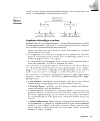 85Segmenter
4Chapitre
spéciﬁé en début d’analyse) à partir des n individus de départ. Nous présentons dans cette
section les méthodes les plus couramment mises en œuvre.
Classiﬁcation hiérarchique ascendante
La classiﬁcation hiérarchique ascendante est un processus relativement simple et répétitif.
Les individus/observations sont regroupés en segments aux caractéristiques communes.
On peut déﬁnir le processus de classiﬁcation comme suit :
• chaque observation représente un groupe, le nombre de groupes est par conséquent
égal au nombre d’observations;
• les deux groupes aux caractéristiques les plus proches sont agrégés au sein d’un même
groupe en fonction de la mesure de distance choisie (euclidienne par exemple) et de la
méthode d’agrégation retenue (voir ci-après);
• le processus d’agrégation ci-dessus est répété n – 1 fois (n étant le nombre d’observa-
tions), c’est-à-dire jusqu’à ce qu’il n’y ait plus qu’un seul groupe.
Prenons l’exemple d’une enquête comportant 100 observations : la classiﬁcation démarre
avec 100 groupes d’une observation, ensuite les deux groupes les plus proches sont agré-
gés, puis l’on recherche parmi les 99 groupes les deux groupes les plus proches, jusqu’à ce
que les deux derniers groupes soient agrégés au sein d’un même et dernier groupe.
En ce qui concerne la constitution des groupes, là encore plusieurs approches peuvent être
envisagées (Malhotra et al., 2007). On retiendra cinq méthodes (ou algorithmes) d’agré-
gation principales :
• le saut minimum : cette méthode consiste à prendre la plus petite distance mesurée
entre un élément de chaque groupe, puis la plus petite distance suivante, etc.;
• la distance du diamètre : la distance entre deux groupes est calculée partir de la dis-
tance entre leurs deux points les plus éloignés;
• la distance moyenne : cette méthode est relativement proche; la distance entre deux
groupes est déﬁnie par la moyenne des distances entre toutes les paires d’individus en
prenant en compte, pour chaque paire, un membre de chaque groupe. Cette méthode
est couramment employée du fait qu’elle utilise l’information de toutes les paires de
distances;
• la méthode des barycentres : il s’agit, comme la méthode de Ward, d’une méthode fon-
dée sur la variance. Ces méthodes ont pour objet en effet de générer des groupes aﬁn de
minimiser la variance à l’intérieur de ceux-ci. On mesure la distance entre deux grou-
pes en établissant la distance entre leurs barycentres (point construit à partir des
moyennes de toutes les variables);
Figure 4.4
Choisir une
méthode de
classiﬁcation.
Classifications
Hiérarchique Non hiérarchique
Ascendante Descendante Centres
mobiles
Nuées
dynamiques
Livre spss.book Page 85 Vendredi, 25. janvier 2008 12:04 12
 