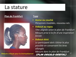 La stature
   Plan de Frankfurt                Type
                                   • Assise ou couché
                                      Personnes invalides, nouveau-nés
                                   • Debout au repos
                                      Tête alignée selon le plan de Frankfurt
                                      Mesure prise à la fin d’une inspiration
                                      forcée
                                   • Debout étiré
                                      Le participant doit s’étirer le plus
                                      possible en conservant les bras
                                      allongés
                                      Mesure dans le plan de Frankfurt
Mesure critique pour la bioimpédance!                                   17
                                        (plan oriculo-orbital)
 